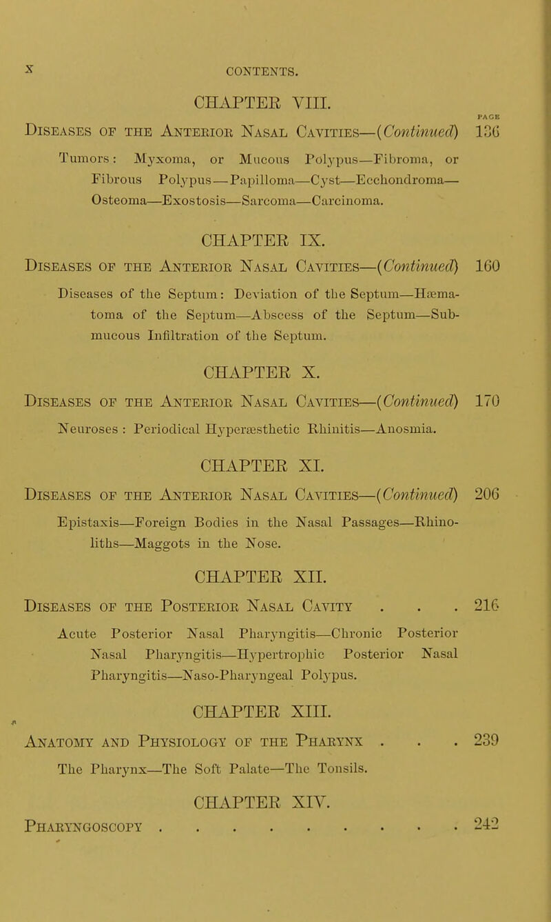 CHAPTER VIII. PAGE Diseases of the Anterior Nasal Cavities—(Continued) 136 Tumors: Myxoma, or Mucous Polypus—Fibroma, or Fibrous Polypus—Papilloma—Cyst—Ecckondroma— Osteoma—Exostosis—Sarcoma—Carcinoma. CHAPTER IX. Diseases op the Anteriok Nasal Cavities—(Continued) 160 Diseases of the Septum: Deviation of the Septum—Hema- toma of the Septum—Abscess of the Septum—Sub- mucous Infiltration of the Septum. CHAPTER X. Diseases of the Anterior Nasal Cavities—(Continued) 170 Neuroses : Periodical Hj-persesthetic Rhinitis—Anosmia. CHAPTER XI. Diseases of the Anterior Nasal Cavities—(Continued) 206 Epistaxis—Foreign Bodies in the Nasal Passages—Fvhino- liths—Maggots in the Nose. CHAPTER XLL Diseases of the Posterior Nasal Cavity . . . 216 Acute Posterior Nasal Pharyngitis—Chronic Posterior Nasal Pharyngitis—Hypertrophic Posterior Nasal Pharyngitis—Naso-Pharyngeal Polypus. CHAPTER XIII. Anatomy and Physiology of the Pharynx . . . 239 The Pharynx—The Soft Palate—The Tonsils. CHAPTER XIV. Pharyngoscopy 242