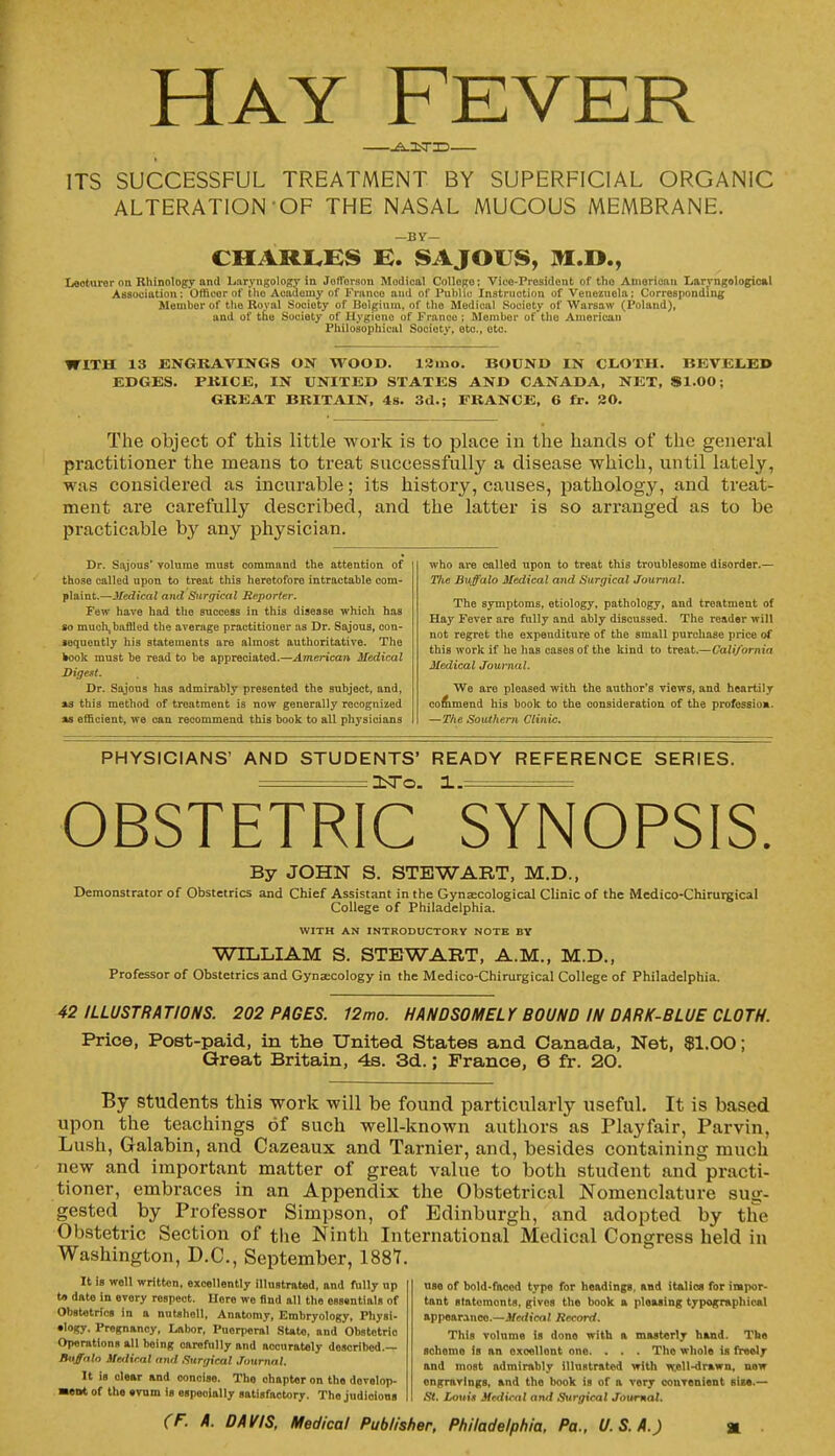 Hay Fever &_:tT3D— ITS SUCCESSFUL TREATMENT BY SUPERFICIAL ORGANIC ALTERATION OF THE NASAL MUCOUS MEMBRANE. —BY— CHARLES E. SAJOUS, M.O., Lecturer on Rhinology and Laryngology in Joflersou. Medical Collego; Vico-Prcsident of the American Laryngological Association: Officer of the Academy of Franco and of Public Instruction of Venezuela; Corresponding Member of the Roval Society of Ilolginm, of the Medical Society of Warsaw (Poland), and of the Society of Hygiono of France ; Member of the American Philosophical Society, etc., etc. WITH 13 ENGRAVINGS ON WOOD. 12mo. BOUND IN CLOTH. BEVELED EDGES. FKICE, IN UNITED STATES AND CANADA, NET, 81.00; GREAT BRITAIN, 4s. 3d.; FRANCE, 6 fr. 20. The object of this little work is to place in the hands of the general practitioner the means to treat successfully a disease which, until lately, was considered as incurable; its history, causes, pathology, and treat- ment are carefully described, and the latter is so arranged as to be practicable by any physician. Dr. Sajous* volume must command the attention of those called upon, to treat this heretofore intractable com- plaint.—Medical and Surgical Reporter. Few have had the success in this disease which has so much, baffled the average practitioner as Dr. Sajous, con- sequently his statements are almost authoritative. The fcook must be read to be appreciated.—American Medical DtgeM. Dr. Sajous has admirably presonted the subject, and, as this method of treatment is now generally recognized as efficient, we can recommend this book to all physicians who are called upon to treat this troublesome disorder.— T)ie Buffalo Medical and Surgical Journal. The symptoms, etiology, pathology, and treatment of Hay Fever are fully and ably discussed. The reader will not regret the expenditure of the small purchase price of this work if he has cases of the kind to treat.—California Medical Journal. We are pleased with the author's views, and heartily commend his book to the consideration of the profession. —The Southern Clinic. PHYSICIANS' AND STUDENTS' READY REFERENCE SERIES. :3STO. 1.= OBSTETRIC SYNOPSIS. By JOHN S. STEWART, M.D., Demonstrator of Obstetrics and Chief Assistant in the Gynaecological Clinic of the Medico-Chirurgical College of Philadelphia. WITH AN INTRODUCTORY NOTE BY WILLIAM S. STEWART, A.M., M.D., Professor of Obstetrics and Gynaecology in the Medico-Chirurgical College of Philadelphia. 42 ILLUSTRATIONS. 202 PAGES. 12mo. HANDSOMELY BOUND IN DARK-BLUE CLOTH. Price, Post-paid, in the United States and Canada, Net, $1.00; Great Britain, 4s. 3d.; France, 6 fr. 20. By students this work will be found particularly useful. It is based upon the teachings of such well-known authors as Playfair, Parvin, Lush, Galabin, and Cazeaux and Tarnier, and, besides containing much new and important matter of great value to both student and practi- tioner, embraces in an Appendix the Obstetrical Nomenclature sug- gested by Professor Simpson, of Edinburgh, and adopted by the Obstetric Section of the Ninth International Medical Congress held in Washington, D.C., September, 1887. It is well written, excellently illustrated, and fully up t» date in evory respect. Here wo And all the essentials of Obstetrics in a nutshell, Anatomy, Embryology, Physi- ology. Pregnanoy, Labor, Puerperal State, and Obstotrio Operations all being carefully and accurately doscribod.— Buffalo Medical and Surgical Journal. It is clear and oonoise. Tho chapter on the develop- ment of the evum Is especially satisfactory. The judioions use of bold-faced type for headings, and italics for impor- tant stntomonts, glvos the book a pleasing typographical appearance.—Medical Record. This volume is done with a masterly hand. The schemo is an oxoellont one. . . . Tho whole is freoly and most admirably illustrated with vcell-drawn, new engravings, and tho book is of n very convenient sis*.— St. Louis Medical and Surgical Journal.