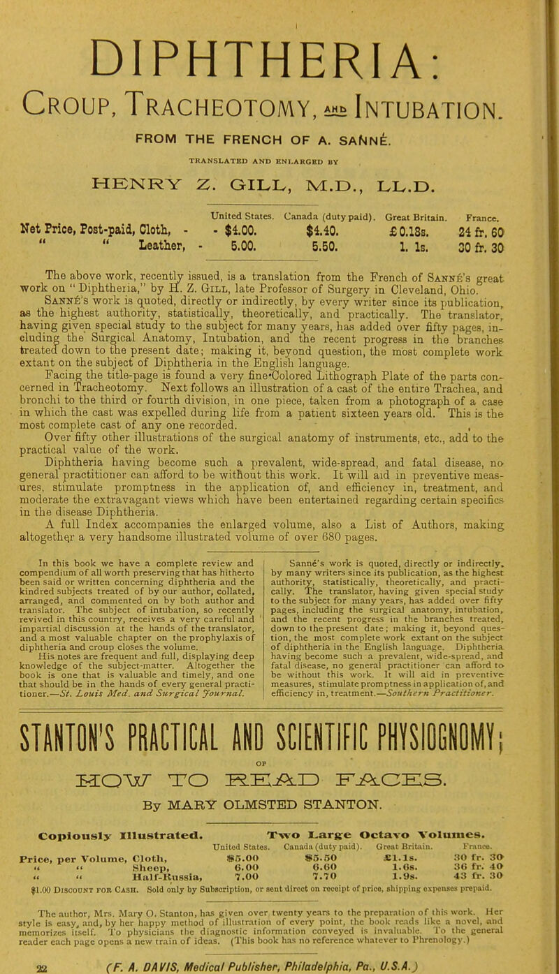 DIPHTHERIA: Croup, Tracheotomy, *»» Intubation FROM THE FRENCH OF A. SANNE. TRANSLATED AND ENLARGED BY HENRY Z. GILL, IVL.D., LL.D. United States. Canada (duty paid). Great Britain. France. Net Price, Post-paid, Cloth, - -$100. $140. £ 0.18s. 24fr,60 Leather, - 5.00. 5.50. 1. Is. 30 fr. 30 The above work, recently issued, is a translation from the French of Sanne's great work on Diphtheria, by H. Z. Gill, late Professor of Surgery in Cleveland, Ohio. Sanne's work is quoted, directly or indirectly, by every writer since its publication, as the highest authority, statistically, theoretically, and practically. The translator, having given special study to the subject for many years, has added over fifty pages, in- cluding the' Surgical Anatomy, Intubation, and the recent progress in the branches treated down to the present date; making it, beyond question, the most complete work extant on the subject of Diphtheria in the English language. Facing the title-page is found a very fine-Colored Lithograph Plate of the parts con- cerned in Tracheotomy. Next follows an illustration of a cast of the entire Trachea, and bronchi to the third or fourth division, in one piece, taken from a photograph of a case in which the cast was expelled during life from a patient sixteen years old. This is the most complete cast of any one recorded. , Over fifty other illustrations of the surgical anatomy of instruments, etc., add to the practical value of the work. Diphtheria having become such a prevalent, wide-spread, and fatal disease, no general practitioner can afford to be without this work. It will aid in preventive meas- ures, stimulate promptness in the application of, and efficiency in, treatment, and moderate the extravagant views which have been entertained regarding certain specifics in the disease Diphtheria. A full Index accompanies the enlarged volume, also a List of Authors, making altogether a very handsome illustrated volume of over 680 pages. In this book we have a complete review and compendium of all worth preserving that has hitherto been said or written concerning diphtheria and the kindred subjects treated of by our author, collated, arranged, and commented on by both author and translator. The subject of intubation, so recently revived in this country, receives a very careful and ' impartial discussion at the hands of the translator, and a most valuable chapter on the prophylaxis of diphtheria and croup closes the volume. His notes are frequent and full, displaying deep knowledge of the subject-matter. Altogether the book is one that is valuable and timely, and one that should be in the hands of every general practi- tioner.—St. Louis Med. and Surgical yournal. Sanne's work is quoted, directly or indirectly, by many writers since its publication, as the highest authority, statistically, theoretically, and practi- cally. The translator, having given special study to the subject for many years, has added over fifty pages, including the surgical anatomy, intubation, and the recent progress in the branches treated, down to the present date; making it, beyond ques- tion, the most complete work extant on the subject of diphtheria in the English language. Diphtheria having become such a prevalent, wide-spread, and fatal disease, no general practitioner can afford to be without this work. It will aid in preventive measures, stimulate promptness in application of, and efficiency in, treatment.—Southern Practitioner. STANTON'S PRACTICAL AND SCIENTIFIC PHYSIOGNOMY; OP IHQW TO FACES. By MARY OLMSTED STANTON. Copiously Illustrated. Two Large Octavo Volumes. United States. Canada (duty paid). Groat Britain. France. Price, per Volume, Cloth, 85.00 S5.50 SI.Is. SO fr. 30 u 'i Sheep, COO 6.60 1.6s. it: 40 Hair-Russia, 7.00 7.70 1.9s. «:i te. 30 |1.00 Discount for Cash. Sold only by Subscription, or sent direct on receipt of price, shipping expenses prepaid. The author, Mrs. Mary O. Stanton, has given over twenty years to the preparation of this work. Her style is easy, and, by her happy method of illustration of every point, the book rends like a novel, and memorizes itself. To physicians the diagnostic information conveyed is invaluable. To the general reader each page opens a new train of ideas. (This book h.as no reference whatever to Phrenology.)