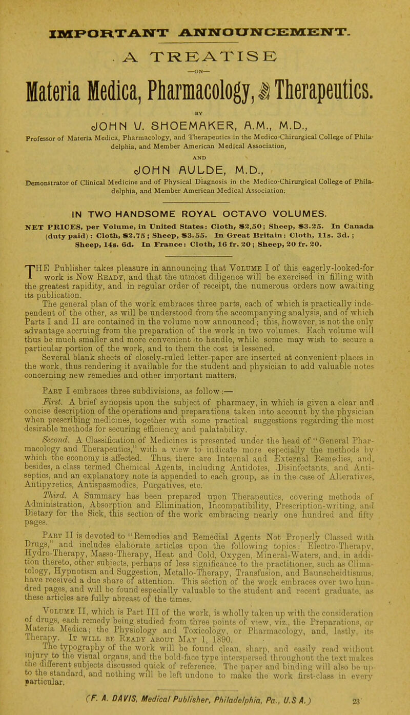 IMPORTANT ANNOUNCEMENT. . A TREATISE ON— Materia Medica, Pharmacology, i Therapeutics. BY dOHN V. SHOEMAKER, A.M., M.D., Professor of Materia Medica, Pharmacology, and Therapeutics in the Medico-Chirurgical College of Phila- delphia, and Member American Medical Association, AND cJOHN AULDE, M.D., Demonstrator of Clinical Medicine and of Physical Diagnosis in the Medico-Chirurgical College of Phila- delphia, and Member American Medical Association; IN TWO HANDSOME ROYAL OCTAVO VOLUMES. NET PRICES, per Volume, in United States: Cloth* 82.50; Sheep, S3.25. In Canada (duty paid) : Cloth, $2.75 ; Sheep, S3.55. In Great Britain: Cloth, lis. 3d. ; Sheep. 14s. 6d. In France: Cloth, 16 fr. 20; Sheep, 20 fr. 20. THE Publisher takes pleasure in announcing that Volume I of this eagerly-looked-for work is Now Ready, and that the utmost diligence will be exercised in filling with the greatest rapidity, and in regular order of receipt, the numerous orders now awaiting its publication. The general plan of the work embraces three parts, each of which is practically inde- pendent of the other, as will be understood from the accompanying analysis, and of which Parts I and II are contained in the volume now announced ; this, however, is not the only advantage accruing from the preparation of the work in two volumes. Each volume will thus be much smaller and more convenient to handle, while some may wish to secure a. particular portion of the work, and to them the cost is lessened. Several blank sheets of closely-ruled letter-paper are inserted at convenient places in the work, thus rendering it available for the student and physician to add valuable notes concerning new remedies and other important matters. Part I embraces three subdivisions, as follow:— First. A brief synopsis upon the subject of pharmacy, in which is given a clear and concise description of the operations and preparations taken into account by the physician when prescribing medicines, together with some practical suggestions regarding the most desirable methods for securing efficiency and palatability. Second. A Classification of Medicines is presented under the head of General Phar- macology and Therapeutics, with a view to indicate more especially the methods by which the economy is affected. Thus, there are Internal and External Remedies, ana, besides, a class termed Chemical Agents, including Antidotes, .Disinfectants, and Anti- septics, and an explanatory note is appended to each group, as in the case of Alteratives, Antipyretics, Antispasmodics, Purgatives, etc. Tliird. A Summary has been prepared upon Therapeutics, covering methods of Administration, Absorption and Elimination, Incompatibility, Prescription-writing, and Dietary for the Sick, this section of the work embracing nearly one hundred and lil'tv pages. Part II is devoted to Remedies and Remedial Agents Not Properly Classed with Drugs, and includes elaborate articles upon the following topics: Electro-Therapy, Hydro-Therapy, Masso-Therapy, Heat and Cold, Oxygen, Mineral-Waters, and, in addi- tion thereto, other subjects, perhaps of less significance to the practitioner, such as Clima- tology, Hypnotism and Suggestion, Metallo-Therapy, Transfusion, and BaunBcheidtisrnus, have received a due share of attention. This section of the work embraces over two hun- dred pages, and will be found especially valuable to the student and recent graduate, as these articles are fully abreast of the times. Volume II, which is Part III of the work, is wholly taken up with the consideration of drugs, each remedy being studied from three points of view, viz., the Preparations, or Materia Medica; the Physiology and Toxicology, or Pharmacology, and, lastlv its Therany. It will be Ready about May 1, 1890. The typography of the work will be found clean, sharp, and easily read without lPjn^(rto e Vlsual organs, and the bold-face type interspersed throughout the text makes the different subjects discussed guick of reference. The paper and binding will also be up to the standard, and nothing will be left undono to make the work first-class in overv particular. J