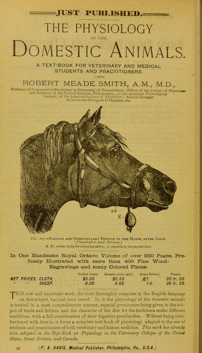 JUST PUBLISHED. THE PHYSIOLOGY OK THE Domestic Animals. A TEXT-BOOK FOR VETERINARY AND MEDICAL STUDENTS AND PRACTITIONERS. —BY— ROBERT MEADE SMITH, A.M., M.D., Professor of Comparative Physiology in University of Pennsylvania ; Fellow of the College of Physiciaas and Academy of the Natural Sciences, Philadelphia ; of the American Physiological Society ; of the American Society of Naturalists ; Associe Etranger de la Societe Francaise D' Hygiene, etc. Fig. 117.—Parotid and Submaxillary Fistula in the Horse, after Colin. (Thanhoffer and Tor may.) K, K', rubber bulbs for collecting saliva; cs, cannula in the parotid duct. In One Handsome Royal Octavo Volume of over 950 Pages, Pro- fusely Illustrated with more than 400 Fine Wood- Engravings and many Colored Plates. United States. Canada (duty paid). Great Britain. France. NET PRICES, CLOTH, . . . $5.00 $5.50 £1. 30 fr. 30. SHEEP, 6.00 6.60 1.6. 36 fr. 20. THIS new and important work, the most thoroughly complete in the English language on this subject, has just been issued. In it the physiology of the domestic animals is treated in a most comprehensive manner, especial prominence being given to the sub- ject of foods and fodders, and the character of the diet for the herbivora under different conditions, with a full consideration of their digestive peculiarities. Without being over- burdened with details, it forms a complete text-book of physiology, adapted to the use of students and practitioners of both veterinary and human medicine. This work has already been adopted as the Text-Book on Physiology in the Veterinary Colleges of the United States, Great Britain, and Canada.