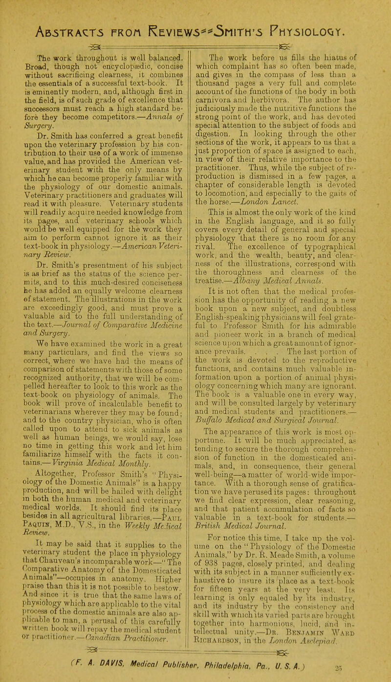 Abstracts froa {^eviews**5mith*s Physioloqy. —5 The work throughout is woll balanced. Broad, though not encyclopedic, concise without sacrificing clearness, it combines the essentials of a successful text-book. It is eminently modern, and, although first in the field, is of such grade of excellence that successors must reach a high standard lie- fore they become competitors.—Annals of Surgery. Dr. Smith has conferred a great benefit upon the veterinary profession by his con- tribution.to their use of a work of immense value, and has provided the American vet- erinary student with the only means by which he can become properly familiar with the physiology of our domestic animals. Veterinary practitioners and graduates will read it with pleasure. Veterinary students will readily acquire needed knowledge from its pages, and veterinary schools which would te well equipped for the work they aim to perforin cannot ignore it as their text-book in physiology.—American Veteri- nary Review. Dr. Smith's presentment of his subject is as brief as the status of the science per- mits, and to this much-desired conciseness he has added an equally welcome clearness of statement. The illustrations in the work are exceedingly good, and must prove a valuable aid to the full understanding of the text.—Journal of Comparative Medicine and Surgery. We have examined the work in a great many particulars, and find the views so correct, where we have had the means of comparison of statements with those of some recognized authority, that we will be com- pelled hereafter to look to this work as the text-book on physiology of animals. The book will prove of incalculable benefit to veterinarians wherever they may be found; and to the country physician, who is often called upon to attend to sick animals as well as human beings, we would say, lose no time in getting this work and let him familiarize himself with the facts it con- tains.— Virginia Medical Monthly. Altogether, Professor Smith's  Physi- ology of the Domestic Animals is a happy production, and will be hailed with delight in both the human medical and veterinary medical worlds. It should find its place besides in all agricultural libraries —Put, Paquin, M.D, V.S., in the Weekly Me. ]ical Review. It may be said that it supplies to the veterinary student the place in physiology that Chauveau's incomparable work— The Domparativo Anatomy of the Domesticated Animals—occupies in anatomy. Higher praise than this it is not possible to bestow. And since it is true that the same laws of phyei&bgv which are applicable to the vital process of the domestic animals are also ap- plicable to man, a perusal of this carefully written book will repay the medical student or practitioner.—Canadian Practitioner. ~3 The work before us fills the hiatus of which complaint has so often been made, and gives in the compass of less than a thousand pages a very full and complete account of the functions of the body in both carnivora and horbivora. The author has judiciously made the nutritive functions tin- strong point of the work, and has devoted special attention to the subject of foods and digestion. In looking through the other sections of the work, it appears to us that a just proportion of space is assigned to each, in view of their relative importance to the practitioner. Thus, while the subject of re- production is dismissed in a few pages, a chapter of considerable length is devoted to locomotion, and especially to the gun- of the horse.—London Lancet. This is almost the only work of the kind in the English language, and it so fully covers every detail of general and special physiology that there is no room for any rival. The excellence of typographical work, and the wealth, beauty, and clear- ness of the illustrations, correspond with the thoroughness and clearness of the treatise.—Albany Medical Annals. It is not often that the medical pr< sion has the opportunity of reading a new book upon a new subject, and doubtless English-speaking physicians will feel grate- ful to Professor Smith for his admirable and pioneer work in a branch of medical science u) ion which a great amount of ignor- ance prevails. . . . The last portion of the work is devoted to the reproductive functions, and contains much valuable in- formation upon a portion of animal physi- ology concerning which many are ignorant. The book is a valuable one in every way, and will be consulted largely by veterinary and medical students and practitioners.— Buffalo Medical and Surgical Journal. The appearance of this work is most op- portune. It will be much appreciated, as tending to secure the thorough comprehen- sion of function in the domesticated ani- mals, and, in consequence, their general well-being—a matter of world wide, impor- tance. With a thorough sense of gratifica- tion we have perused its pages: throughout we find clear expression, clear reasoning, and that patient accumulation of facts so valuable in a text-book for students.— British Medical Journal. For notice this time, I take up the vol- ume on the  Physiology of the Domestic Animals, by Dr. R. Meado Smith, a volume of 938 pages, closely printed, and dealing with its subject in a manner sufficiently ex- haustive to insure its place as a text-book for fifteen years at the very least. Its learning is only equaled by Its industry, and its industry by the consistency and skill with winch its varied pai ls are brought together into harmonious, lucid, and in- tellectual unity.—Dn. Benjamin Wahd Richardson, in the London Asclepiad.