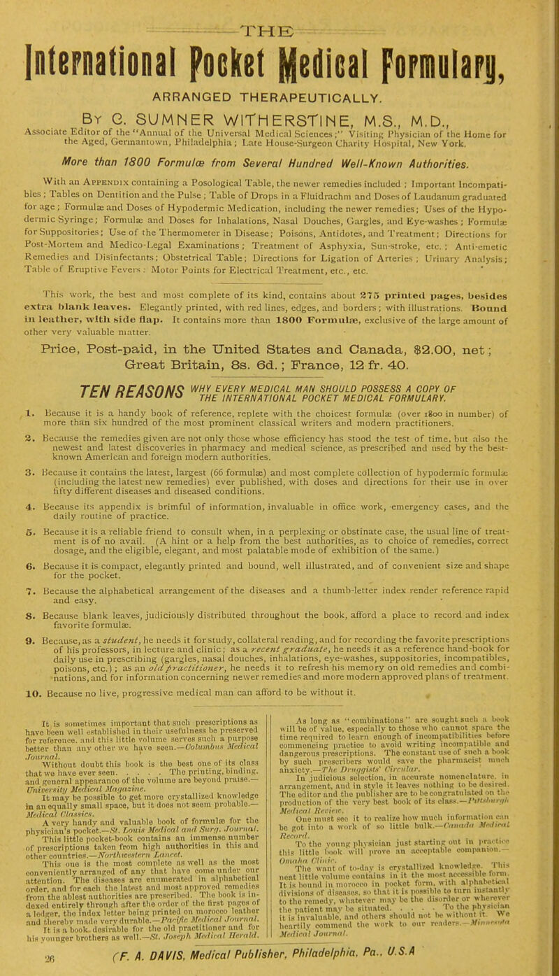 the: International pocket Medical Fopmolarjj, ARRANGED THERAPEUTICALLY. By G. SUMNER WITH ERSTlNE, M.S., M.D., Associate Editor of the Annual of the Universal Medical Sciences ; Visiting Physician of the Home for the Aged, Gerinamown, Philadelphia; Late House-Surgeon Charity Hospital, New York. More than 1800 Formulae from Several Hundred Well-Known Authorities. With an Appendix containing a Posologica! Table, the newer remedies included ; Important lncompati- bles; Tables on Dentition and the Pulse ; Table of Drops in a Fluidrachm and Doses of Laudanum graduated lor age ; Formula; and Doses of Hypodermic Medication, including the newer remedies; Uses of the Hypo- dermic Syringe; Formula; and Doses for Inhalations, Nasal Douches, Gargles, and Eye-washes ; Formula; for Suppositories; Use of the Thermometer in Disease; Poisons, Antidotes, and Treatment; Directions for Post-Mortem and Medico-Legal Examinations; Treatment of Asphyxia, Sun-stroke, etc.; Anti-emetic Remedies and Disinfectants; Obstetrical Table; Directions for Ligation of Arteries ; Urinary Analysis; Table uf Eruptive Fevers : Motor Points for Electrical Treatment, etc., etc. This work, the best and most complete of its kind, contains about 275 printed pages, besides extra blank leaves. Elegantly printed, with red lines, edges, and borders; with illustrations. Bound in leather, with side Hap. It contains more than 1800 Formulae, exclusive of the large amount of other very valuable matter. Price, Post-paid, in the United States and Canada, $2.00, net; Great Britain, 8s. 6d.; France, 12 fr. 40. TFN I) FASCINE why every medical man should possess a copy of i t#r nt/iau/io THE international pocket medical formulary. 1. Because it is a handy book of reference, replete with the choicest formulae (over igoo in number) of more than six hundred of the most prominent classical writers and modern practitioners. 2. Because the remedies given are not only those whose efficiency has stood the test of time, but also the newest and latest discoveries in pharmacy and medical science, as prescribed and used by the best- known American and foreign modern authorities. 3. Because it contains the latest, largest (66 formulae) and most complele collection of hypodermic formula: (including the latest new remedies) ever published, with doses and directions for (heir use in over fifty different diseases and diseased conditions. 4. Because its appendix is brimful of information, invaluable in office work, emergency cases, and the daily routine of practice. 5. Because it is a reliable friend to consult when, in a perplexing or obstinate case, the usual line of treat- ment is of no avail. (A hint or a help from the best authorities, as to choice of remedies, correct dosage, and the eligible, elegant, and most palatable mode of exhibition of the same.) 6. Because it is compact, elegantly printed and bound, well illustrated, and of convenient size and shape for the pocket. 7. Because the alphabetical arrangement of the diseases and a thumb-letter index render reference rapid and easy. 8. Because blank leaves, judiciously distributed throughout the book, afford a place to record and index favorite formulae. 9. Because, as a student, he needs it for study, collateral reading, and for recording the favorite prescription* of his professors, in lecture and clinic; as a recent graduate, he needs it as a reference hand-book for daily use in prescribing (gargles, nasal douches, inhalations, eye-washes, suppositories, incompatibles, poisons, etc.); as an old practitioner, he needs it to refresh his memory on old remedies and combi- nations, and for information concerning newer remedies and more modern approved plans of treatment. 10. Because no live, progressive medical man can afford to be without it. It is sometimes important that sucli prescriptions as have been well established in their usefulness be preserved for roforonce. and this little volume serves such u purpose better than any other we huvo seen.—Columbus Medical Journal. Without doubt this book is tho best one of its class that wo have over seen Tho printing, binding. and general appearance of the volume are beyond praise.— ITniverfitt/ Medical Magazine. It may be possible to get moro crystallized knowledgo in an oqnally small space, but it does not seoiu probable.— Medical classic*. A very handv and valuable book of formula? for the physiolan's pocket.—SI. ZouU Medical and Surg. Journal. This little pocket-book contains an immonse number Of prescriptions taken from high authorities in this and other countries.—tforthwMtarn Lancet. This one is the most complete as well as the most conveniently arranged of any that have como undor our attention. Tho diseases aro' enumerated in alphabetical order, and for each the latent and must approved ronicdics from the ablost authorities are prescribed. Tho bonk is in- dexed entirely through after the ordet of the lirst pages of a lodger, the indox lettor being printed on morocco leather and thereby made very durable—Pacific Medical Journal. It is a book, dosirablo for the old practitioner and for his hunger brothers as well.—St. Joseph Medical Herald. As long as combinations arc sought such a l»H>k will bo of value, especially to thoso who caunot spare the time required to learn enough of incompatibilities before commencing practice to avoid writing incompatible and dangerous proscriptions. The constant use of such n boot: by such preservers would save the pharmacist much anxioty.—The Druggist*' Circular. In judicious selection, in accurate nomenclature, in arrangement, and in stvlo it leaves nothing to bo desired. Tho oditor and tho publisher are to be congratulated on the production or the very best book of its class.—Piitdmrgl, Medical Review. One must sec it to realize bow much information can bo got into a work of so little bulk.—Canada Mnlimt Record. To the voung phvsieian just starting out in practice this little book will' prove an acceptable companion.— Omaha Clinic. ... , , , j mi ■ The want of to-day is crvstallizod knowledge. 11»« neat little volume contains in it the most accessible form. It is bound in morocco in pocket form, w ith alphabetical divisions of diseases, so that it is possible to turn instantly to tho remedy, whatever may be the disorder or wherever the pationt may bo situated . . . . 'I« the physicum it is invaluable, and others should not be without it W e heartily commend the work to our readers.—JRrme«ta Medical Journal. USA