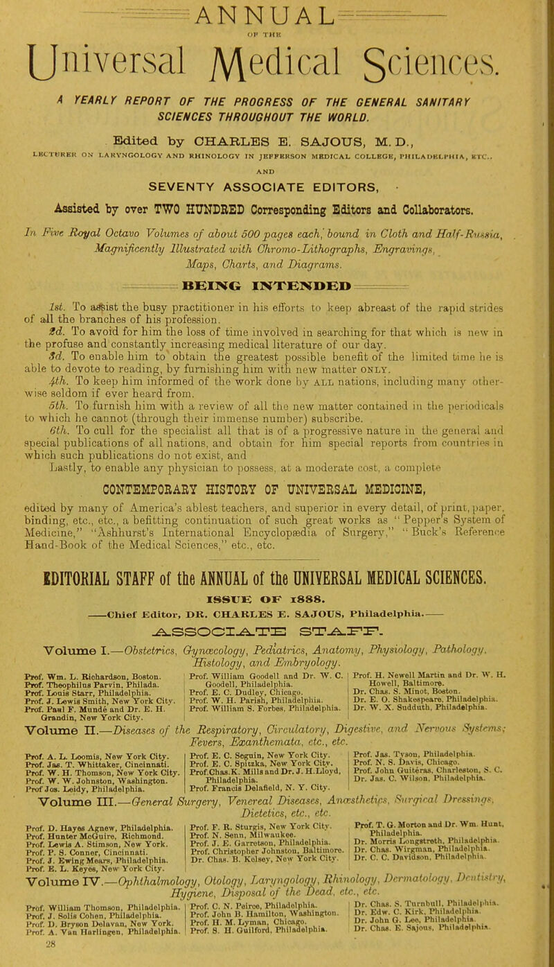 ANNUAL Universal Medical Sciences. A YEARLY REPORT OF THE PROGRESS OF THE GENERAL SANITARY SCIENCES THROUGHOUT THE WORLD. Edited by CHARLES E. SAJOUS, M. D., LECTURER ON LARYNGOLOGY AND RHINOLOGY IN JRPFRRSON MBDIC AL COLLEGE, PHIL A DBLPHIA , K TO. AND SEVENTY ASSOCIATE EDITORS, • Assisted by over TWO HUNDRED Corresponding Editors and Collaborators. In Five Royal Octavo Volumes of about 500 pages each! bound in Cloth and Half-Russia, Magnificently Illustrated with Chromo-Lithographs, Engravings, Maps, Charts, and Diagrams. BEING INTENDED 1st. To assist the busy practitioner in his efforts to keep abreast of the rapid strides of all the branches of his profession. 2d. To avoid for him the loss of time involved in searching for that which is new in the profuse and constantly increasing medical literature of our day. 3d. To enable him to obtain the greatest possible benefit of the limited time lie is able to devote to reading, by furnishing him with new matter only. 4th. To keep him informed of the work done by all nations, including many other- wise seldom if ever heard from. 5th. To furnish him with a review of all the new matter contained in the periodicals to which he cannot (through their immense number) subscribe. 6th. To cull for the specialist all that is of a progressive nature in the general and special publications of all nations, and obtain for him special reports from countries in which such publications do not exist, and Lastly, to enable any physician to possess, at a moderate cost, a complete CONTEMPORARY HISTORY OF UNIVERSAL MEDICINE, edited by many of America's ablest teachers, and superior in every detail, of print, paper, binding, etc., etc., a befitting continuation of such great works as Peppers System of Medicine, Ashhurst's International Encyclopaedia of Surgery, Buck's Reference Hand-Book of the Medical Sciences, etc., etc. EDITORIAL STAFF of the ANNUAL of the UNIVERSAL MEDICAL SCIENCES. ISSUE OK x888. Chief Editor, I Hi. CHARLES E. SAJOUS, Philadelphia ASSOCIATE STAFF. Volume I.—Obstetrics, Gynaecology, Pediatrics, Anatomy, Physiology, Pathology. Histology, and Embryology. Prof. William Goodell and Dr. W. C. Goodell, Philadelphia. Prof. E. C. Dudley, Chicago. Prof. W. H. Parish, Philadelphia. Prof. William S. Forbes. Philadelphia. Prof. Wm. L. Kiohardson, Boston. Prof. Theophilns Parvin, Philada. Prof. Loais Starr, Philadelphia. Prof. 1. Lewis Smith, New York City. Prof. H. Newell Martin and Dr. W. H. Howell, Baltimore. Dr. Chas. S. Minot, Boston. Dr. E. O. Shakespeare. Philadelphia. Dr. W. X. Sudduth, Philadelphia. Prof. E. C. Scguin, New York City. Prof. E. C. Spitzka, New York City. Prof.Chas.K. Mills and Dr. J. H.Lloyd, Philadelphia. Prof. Francis Dolafiold, N. Y. City. Prof. Jas. Tvsou, Philadelphia. Prof. N. S. Davis, Chicago. Prof. John Guiteras, Charleston, S. C. Dr. Jas. C. Wilson. Philadelphia. Prof. Paul F. Munde and Dr. E. H. Grandin, New York City. Volume II.—Diseases of the Respiratory, Circulatory, Digestive, and Nervous Systems^ Fevers, Exanthemata, etc., etc. Prof. A. L. Loomis, New York City. Prof. Jas. T. Whittaker, Cincinnati. Prof. W. H. Thomson, New York City. Prof. W. W. Johnston, Washington. Prof Jos. Leldy, Philadelphia. Volume LTI.—General Surgery, Venereal Diseases, Anaesthetics, Surgical Dressing*. Dietetics, etc., etc. Prof. P. R. Sturgis, New York City. Prof. N. Senn, Milwaukee. Prof. J. E. Garrotaon, Philadelphia. Prof. Christopher Johnston, Baltimore. Dr. Chas. B. Kolsev, Now York City. Prof. T. G. Morton and Dr. Wm. Hunt. Philadelphia. Dr. Morris Longstreth. Philadelphia. Dr. Chas. Wirgm.m, Philadelphia. Dr. C. C. Davidson. Philadelphia Prof. D. Hayes Agnew, Philadelphia Prof. Hnnter MoGuire, Richmond. Prof. Lewis A. Stimson, New York. Prof. P. 8. Conner, Cincinnati. Prof. J. EwlngMears, Philadelphia. Prof. E. L. Keyes, New York City. | Volume IV.—Ophthalmology, Otology, Laryngology, Rhinology, Dermatology, Dentistry, Hygiene, Disposal of the Dead, etc., etc Prof. WUliam Thomson, Philadelphia. l*rof. J. Soils Cohen, Philadelphia. Prof. D. Bryson Dolavan, Now York. Prof. A. Van Harlingen. Philadelphia. 28 Prof. C. N. Peirco, Philadelphia. Prof. John B. Hamilton, Washington. Prof. H. M. Lyman, Chicago. Prof. S. II. Guilford. Philadelphia. Dr. Chas. S. Tnrnbull, Philadelphia. Dr. Edw. C. Kirk, Philadelphia. Dr. John G. Leo. Philadelphia. Dr. Chas. E. Sajous. Philadelphia.