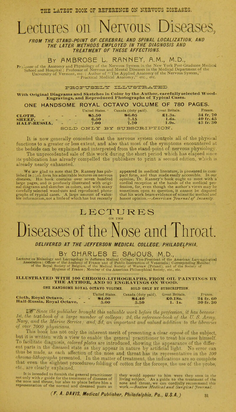 THE LATEST BOOK OF REFERENCE ON NERVOUS DISEASES. Lectures on Nervous Diseases. FROM THE STAND-POINT OF CEREBRAL AND SPINAL LOCALIZATION, AND THE LATER METHODS EMPLOYED IN THE DIAGNOSIS AND TREATMENT OF THESE AFFECTIONS. By AMBROSE L. RANNEY, A.M., M.D., Pr j ^.sor of the Anatomy and Physiology of the Nervous System in the New York Post-Graduate Medical School and Hospital ; Professor of Nervous and Mental Diseases in the Medical Department of the University of Vermont, etc. ; Author of  The Applied Anatomy of the Nervous System,  Practical Medical Anatomy, etc., etc. PBOPTTSELT ILLVSTK^TEE With Original Diagrams and Sketches in Color by the Author, carefully selected Wood- Engravings, and Reproduced Photographs of Typical Cases. ONE HANDSOME ROYAL OCTAVO VOLUME OF 780 PAGES. United States. ' Canada (duty paid). Great Britain. France. CLOTH, - - - IS5.50 !S6.05 «1.3s. 34 fr. 70 SHEEP, - - - 6.50 7.15 l.«s. 40 fr. 4r> HALF-RUSSIA, - - 7.00 7.70 1.9s. 41! Br. :S<» SOLD BY STTBSCRIPTION. It is now generally conceded that the nervous system controls all of the physical functions to a greater or less extent, and also that most of the symptoms encountered at the bedside can be explained and interpreted from the stand-point of nervous physio].; The unprecedented sale of this work during the short period which has elapsed since its publication has already compelled the publishers to print a second edition, which is already nearly exhausted. We are glad to note that Dr. Ranney has pub- lished in c-ok form his admirable lectures on nervous diseases. His book contains over seven hundred large pages, and is profusely illustrated with origi- nal diagrams and sketches in colors, and with many carefully selected wood-cuts and reproduced photo- graphs of typical cases. A large amount of valua- ble information, not a little of which has but recently appeared in medical literature, is presented in com- pact form, and thus made easily accessible. In our opinion, Dr. Ranney's book ought to meet with a cordial reception at the hands of the medical pro- fession, for, even though the author's views may be sometimes open to question.it cannot be disputed that his work bears evidence of scientific method and honest opinion.—American Journalof Insanity. LECTURES ON THE Diseases of the Nose and Throat. DELIVERED AT THE JEFFERSON MEDICAL COLLEGE, PHILADELPHIA, By CHARLES E. SAdOUS, M.D., Lecturer on Rhinology and Laryngology in Jefferson Medical College; Vice-President of the American Larvngological Association; Officer of the Academy of France and of Public Instruction of Venezuela; Corresponding Member of the Koyal Society of Belgium, of the Medical Society of Warsaw (Poland), and of the Society of Hygiene of France ; Member of the American Philosophical Society, etc., ete. ILLUSTRATED WITH lOO CHROMO-LITHOGRAPHS, FROM OIL PAINT1M s r.V THE AUTHOR, AND 93 ENGRAVINGS ON WOOD. ONE HANDSOME ROYAL OCTAVO VOLUME. SOLD ONLY BY SUBSCRIPTION. United States. Canada (duty paid). Great Britain. Frsnco. Cloth, Royal Octavo, ... .ni.oo $4.40 *0.18s. 24 fr. 00 Half-Russia, Royal Octavo, - 5.00 5.50 1. Is. 30 fr. 30 WW Since the publisher brought this valuable work before the profession, it has become M, the text-book of a large number of colleges; 2d, the reference-book of the U. S. Army, Navy, and the Marine Service; mid, 3d, an important and valued addition to the librariei of over 7000 physicians. This book has not only the inherent merit of presenting a clear expose of the subject, but it is written with a view to enable the general practitioner to treat his cases himself. To facilitate diagnosis, colored plates are introduced, showing the appearance of the differ- ent parts in the diseased state as they appear in nature bv artificial light. No error can thus be made, as each affection of tho nose and throat has its representative in the 100 chromo- lithographs presented. In tho matter of treatment, tho indications arc so complete that even the slightest procedures, folding of cotton for the forceps, tlx; use of the probe, <'tc, are clearly explained. It is intended to furnish the general practitioner not only with r guide for the treatment of diseases or the no^e and throat, but also to place before him a representation of the normal and diseased parts as they would appear to him were they seen in the living subject. As a guide to the treatment of the nose and throat, we can cordially recommend this work.—Boston Afeiticatand Surgical Journal.