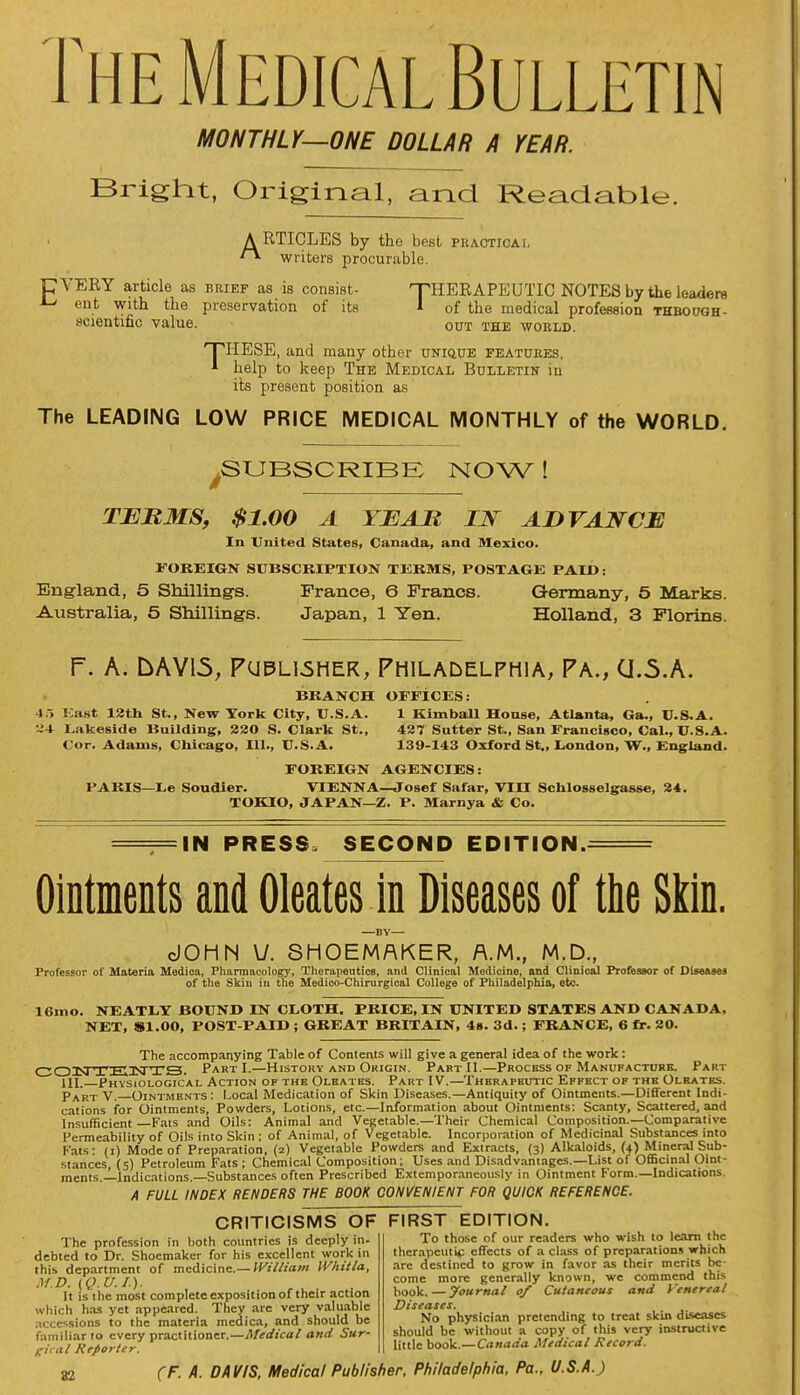 The Medical Bulletin MONTHLY—ONE DOLLAR A YEAR. Bright, Original, and Readable. A RTICLES by tho best phacticai. writers procurable. CVERY article as brief as is consist- 'THERAPEUTIC NOTES by the leaders *-i ent with the preservation of its I of the medical profession thbough- scientific value. out the world. 'THESE, and many other unique features, 1 help to keep The Medical Bulletin in its present position as The LEADING LOW PRICE MEDICAL MONTHLY of the WORLD. .SUBSCRIBE NOW ! TERMS, $1.00 A YEAR IN ADVANCE In United States, Canada, and Mexico. FOREIGN SUBSCRIPTION TERMS, POSTAGE PAID: England, 5 Shilling's. France, 6 Francs. Germany, 5 Marks. Australia, 5 Shillings. Japan, 1 Yen. Holland, 3 Florins. P. A. LVW15, Publisher, Philadelphia, Pa., CJ.5.A. BRANCH OFFICES: -!.-> East 13th St., New York City, U.S.A. 1 Kimball House, Atlanta, Ga., U.S.A. Lakeside Building, 220 S. Clark St., 427 Sutter St., San Francisco, Cal., U.S.A. Cor. Adams, Chicago, 111., U.S.A. 139-143 Oxford St., London, W., England. FOREIGN AGENCIES: PARIS—Le Soudier. VIENNA—Josef Safar, VIII Schlosselgasse, 24. TOKIO, JAPAN—Z. P. Marnya & Co. IN PRESS, SECOND EDITION. Ointments and Oleates in Diseases of the Skin. —BY— cJOHN V. SHOEMAKER, A.M., M.D., Professor of Materia Medica, Pharmacology, Therapeutics, and Clinical Medicine, and Clinical Professor of Diseases of the Skin in the Medico-Chirurgical College of Philadelphia, etc. 16mo. NEATLY BOUND IN CLOTH. PRICE, IN UNITED STATES AND CANADA, NET, 81.00, POST-PAID ; GREAT BRITAIN, 4s. 3d.; FRANCE, 6 fr. 20. The accompanying Table of Contents will give a general idea of the work: COiNTEnsTTS. Part I.—History and Origin. Part II.—Process of Manufacture. Part HI. Physiological Action of the Oleates. Part IV.—Therapeutic Effect of the Olrates. Part V. Ointments: Local Medication of Skin Diseases.—Antiquity of Ointments.—Different Indi- cations for Ointments, Powders, Lotions, etc.—Information about Ointments: Scanty, Scattered, and Insufficient—Fats and Oils: Animal and Vegetable.—Their Chemical Composition.—Comparative Permeability of Oils into Skin; of Animal, of Vegetable. Incorporation of Medicinal Substances into Fats: (i) Mode of Preparation, (2) Vegetable Powders and Extracts, (3) Alkaloids, (4) Mineral Sub- stances, (5) Petroleum Fats ; Chemical Composition; Uses and Disadvantages.—List of Officinal Oint- ments.—Indications.—Substances often Prescribed Extemporaneously in Ointment Form.—Indications. A FULL INDEX RENDERS THE BOOK CONVENIENT FOR QUICK REFERENCE. CRITICISMS OF FIRST EDITION. To those of our readers who wish to learn the therapeutic effects of a class of preparations which are destined to grow in favor as their merits be- come more generally known, we commend this book. — Journal 0/ Cutaneous and Venereal Diseases. No physician pretending to treat skin diseases should be without a copy of this very instructive little book.—Canada Medical Record. The profession in both countries is deeply in- debted to Dr. Shoemaker for his excellent work in this department of medicine.— William IV/iitla, af.b. (Q.u.i.). It is the most complete exposition of their action which has yet appeared. They are very valuable accessions to the materia medica, and should be familiar to every practitioner.—Medical and Sur- gical Reporter