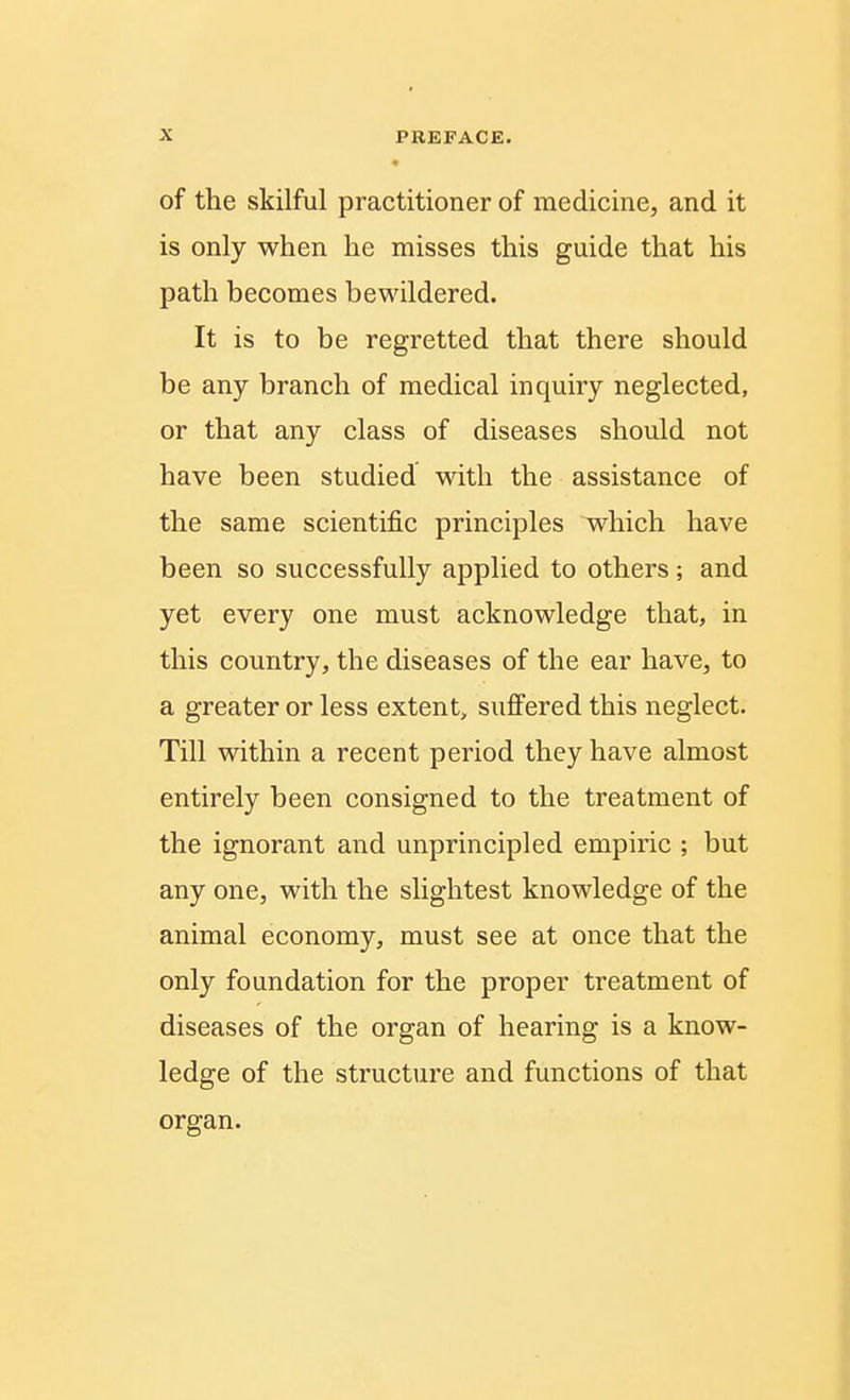 of the skilful practitioner of medicine, and it is only when he misses this guide that his path becomes bewildered. It is to be regretted that there should be any branch of medical inquiry neglected, or that any class of diseases should not have been studied with the assistance of the same scientific principles which have been so successfully applied to others; and yet every one must acknowledge that, in this country, the diseases of the ear have, to a greater or less extent, suffered this neglect. Till within a recent period they have almost entirely been consigned to the treatment of the ignorant and unprincipled empiric ; but any one, with the slightest knowledge of the animal economy, must see at once that the only foundation for the proper treatment of diseases of the organ of hearing is a know- ledge of the structure and functions of that organ.