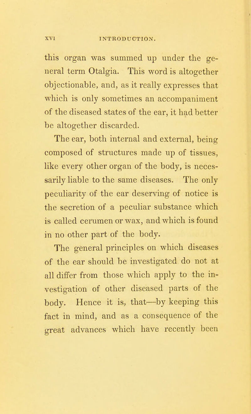 this organ was summed up under the ge- neral term Otalgia. This word is altogether objectionable, and, as it really expresses that which is only sometimes an accompaniment of the diseased states of the ear, it had better be altogether discarded. The ear, both internal and external, being composed of structures made up of tissues, like every other organ of the body, is neces- sarily liable to the same diseases. The only peculiarity of the ear deserving of notice is the secretion of a peculiar substance which is called cerumen or wax, and which is found in no other part of the body. Tlie general principles on which diseases of the ear should be investigated do not at all differ from those which apply to the in- vestigation of other diseased parts of the body. Hence it is, that—^by keeping this fact in mind, and as a consequence of the great advances which have recently been