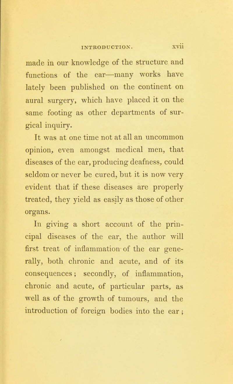made in our knowledge of the structure and functions of the ear—many works have lately been published on the continent on aural surgery, which have placed it on the same footing as other departments of sur- gical inquiry. It was at one time not at all an uncommon opinion, even amongst medical men, that diseases of the ear, producing deafness, could seldom or never be cured, but it is now very evident that if these diseases are properly treated, they yield as easily as those of other organs. In giving a short account of the prin- cipal diseases of the ear, the author will first treat of inflammation of the ear gene- rally, both chronic and acute, and of its consequences; secondly, of inflammation, chronic and acute, of particular parts, as well as of the growth of tumours, and the introduction of foreign bodies into the ear;