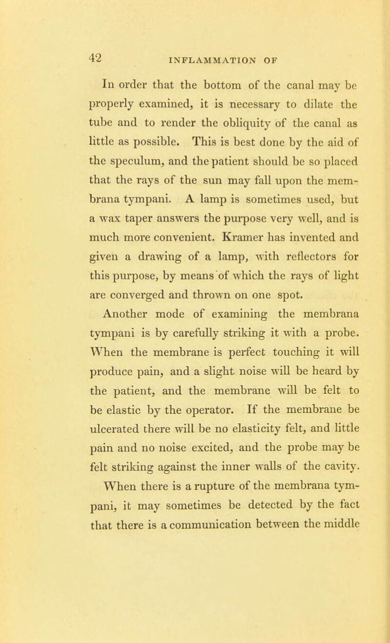 In order that the bottom of the canal may be properly examined, it is necessary to dilate the tube and to render the obliquity of the canal as little as possible. This is best done by the aid of the speculum, and the patient should be so placed that the rays of the sun may fall upon the mem- brana tympani. A lamp is sometimes used, but a wax taper answers the pvo^jose very well, and is much more convenient. Kramer has invented and given a drawing of a lamp, with reflectors for this purpose, by means of which the rays of light are converged and thrown on one spot. Another mode of examining the membrana tympani is by carefully striking it with a probe. When the membrane is perfect touching it will produce pain, and a slight noise will be heard by the patient, and the membrane will be felt to be elastic by the operator. If the membrane be ulcerated there will be no elasticity felt, and little pain and no noise excited, and the probe may be felt striking against the inner walls of the cavity. When there is a rupture of the membrana tym- pani, it may sometimes be detected by the fact that there is a communication between the middle