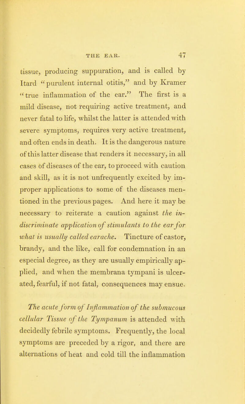 tissue, producing suppuration, and is called by Itard purulent internal otitis, and by Kramer  true inflammation of the ear. The first is a mild disease, not requiring active treatment, and never fatal to life, whilst the latter is attended with severe symptoms, requires very active treatment, and often ends in death. It is the dangerous nature of this latter disease that renders it necessary, in all cases of diseases of the ear, to proceed with caution and skill, as it is not unfrequently excited by im- proper applications to some of the diseases men- tioned in the previous pages. And here it may be necessary to reiterate a caution against the in- discriminate application of stimulants to the ear Jar what is usually called earache. Tincture of castor, brandy, and the like, call for condemnation in an especial degree, as they are usually empirically ap- plied, and when the membrana tympani is ulcer- ated, fearful, if not fatal, consequences may ensue. The acute form of Infammation of the submucous cellular Tissue of the Tympanum is attended with decidedly febrile symptoms. Frequently, the local symptoms are preceded by a rigor, and there are alternations of heat and cold till the inflammation