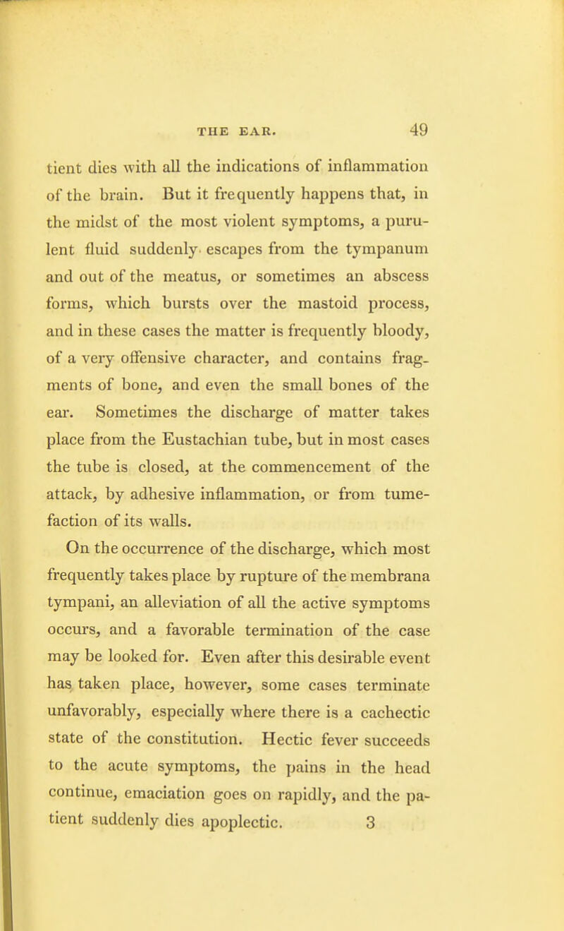 tient dies with all the indications of inflammation of the brain. But it frequently happens that, in the midst of the most violent symptoms, a puru- lent fluid suddenly, escapes from the tympanum and out of the meatus, or sometimes an abscess forms, which bursts over the mastoid process, and in these cases the matter is frequently bloody, of a very offensive character, and contains frag- ments of bone, and even the small bones of the ear. Sometimes the discharge of matter takes place from the Eustachian tube, but in most cases the tube is closed, at the commencement of the attack, by adhesive inflammation, or from tume- faction of its walls. On the occurrence of the discharge, which most frequently takes place by rupture of the membrana tympani, an alleviation of all the active symptoms occurs, and a favorable termination of the case may be looked for. Even after this desirable event has taken place, however, some cases terminate unfavorably, especially where there is a cachectic state of the constitution. Hectic fever succeeds to the acute symptoms, the pains in the head continue, emaciation goes on rapidly, and the pa- tient suddenly dies apoplectic. 3