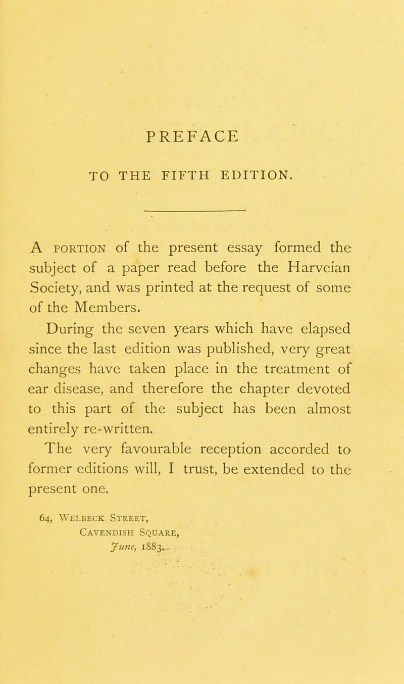 PREFACE TO THE FIFTH EDITION. A PORTION of the present essay formed the subject of a paper read before the Harveian Society, and was printed at the request of some of the Members. During the seven years which have elapsed since the last edition was published, very great changes have taken place in the treatment of ear disease, and therefore the chapter devoted to this part of the subject has been almost entirely re-written. The very favourable reception accorded to former editions will, I trust, be extended to the present one. 64, Welbeck Street, Cavendish Square, yu7te, 1883...