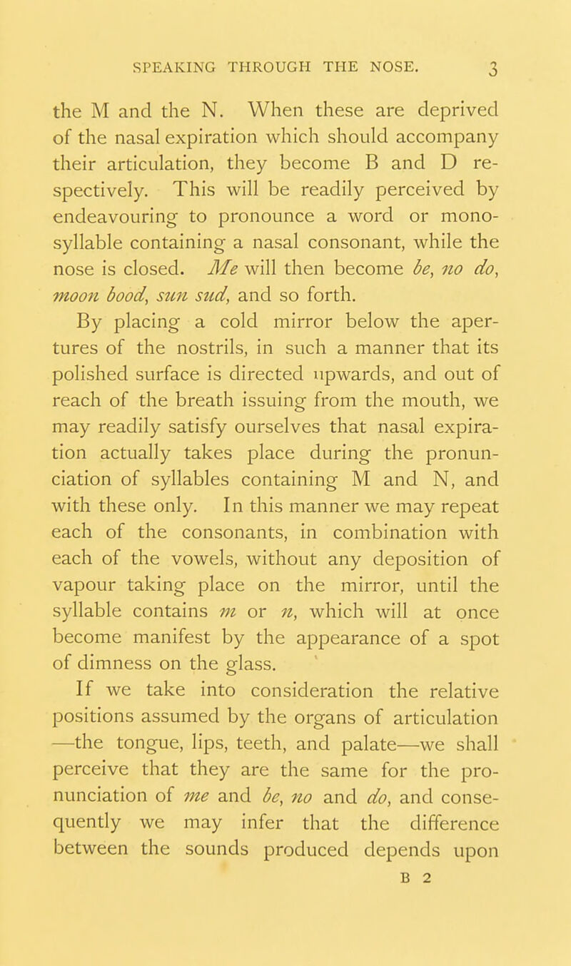 the M and the N. When these are deprived of the nasal expiration which should accompany their articulation, they become B and D re- spectively. This will be readily perceived by endeavouring to pronounce a word or mono- syllable containing a nasal consonant, while the nose is closed. Me will then become be, no do, moon bood, sun sud, and so forth. By placing a cold mirror below the aper- tures of the nostrils, in such a manner that its polished surface is directed upwards, and out of reach of the breath issuing from the mouth, we may readily satisfy ourselves that nasal expira- tion actually takes place during the pronun- ciation of syllables containing M and N, and with these only. In this manner we may repeat each of the consonants, in combination with each of the vowels, without any deposition of vapour taking place on the mirror, until the syllable contains m or n, which will at once become manifest by the appearance of a spot of dimness on the glass. If we take into consideration the relative positions assumed by the organs of articulation —the tongue, lips, teeth, and palate—we shall perceive that they are the same for the pro- nunciation of me and be, no and do, and conse- quendy we may infer that the difference between the sounds produced depends upon B 2