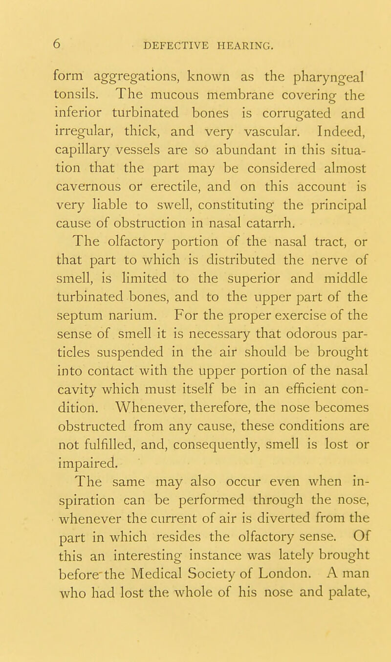 form aggregations, known as the pharyngeal tonsils. The mucous membrane covering the inferior turbinated bones is corrugated and irregular, thick, and very vascular. Indeed, capillary vessels are so abundant in this situa- tion that the part may be considered almost cavernous or erectile, and on this account is very liable to swell, constituting the principal cause of obstruction in nasal catarrh. The olfactory portion of the nasal tract, or that part to which is distributed the nerve of smell, is limited to the superior and middle turbinated bones, and to the upper part of the septum narium. For the proper exercise of the sense of smell it is necessary that odorous par- ticles suspended in the air should be brought into contact with the upper portion of the nasal cavity which must itself be in an efficient con- dition. Whenever, therefore, the nose becomes obstructed from any cause, these conditions are not fulfilled, and, consequently, smell is lost or impaired. The same may also occur even when in- spiration can be performed through the nose, whenever the current of air is diverted from the part in which resides the olfactory sense. Of this an interesting instance was lately brought before'the Medical Society of London. A man who had lost the whole of his nose and palate,