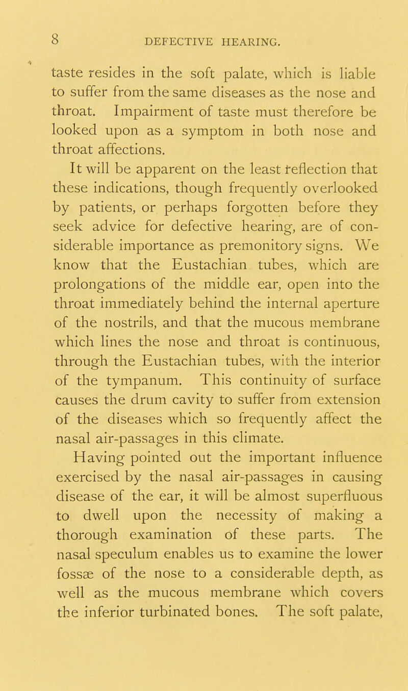 taste resides in the soft palate, which is Hable to suffer from the same diseases as the nose and throat. Impairment of taste must therefore be looked upon as a symptom in both nose and throat affections. It will be apparent on the least reflection that these indications, though frequently overlooked by patients, or perhaps forgotten before they seek advice for defective hearing, are of con- siderable importance as premonitory signs. We know that the Eustachian tubes, which are prolongations of the middle ear, open into the throat immediately behind the internal aperture of the nostrils, and that the mucous membrane which lines the nose and throat is continuous, through the Eustachian tubes, with the interior of the tympanum. This continuity of surface causes the drum cavity to suffer from extension of the diseases which so frequently afTect the nasal air-passages in this climate. Having pointed out the important influence exercised by the nasal air-passages in causing disease of the ear, it will be almost superfluous to dwell upon the necessity of making a thorough examination of these parts. The nasal speculum enables us to examine the lower fossae of the nose to a considerable depth, as well as the mucous membrane which covers the inferior turbinated bones. The soft palate,