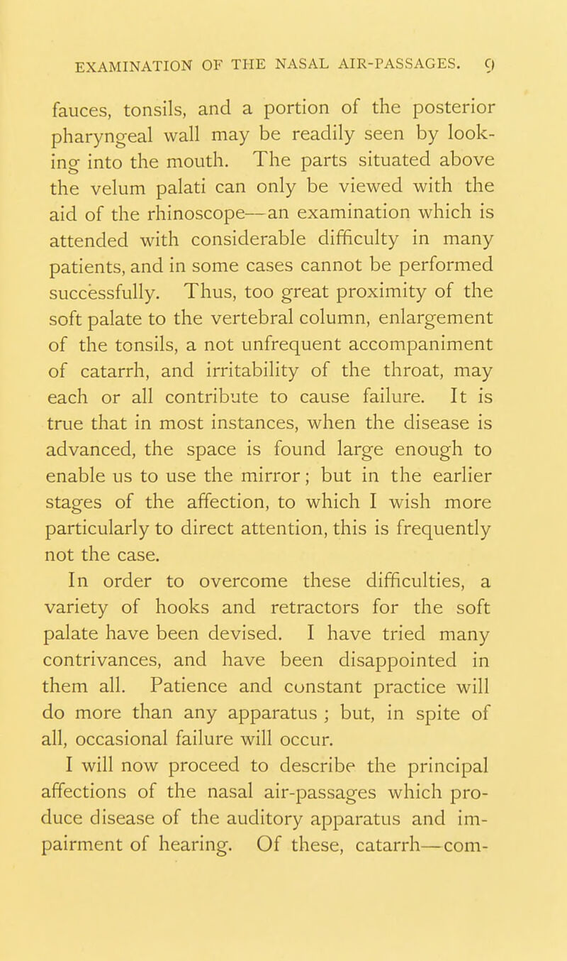 fauces, tonsils, and a portion of the posterior pharyngeal wall may be readily seen by look- ing into the mouth. The parts situated above the velum palati can only be viewed with the aid of the rhinoscope—an examination which is attended with considerable difficulty in many patients, and in some cases cannot be performed successfully. Thus, too great proximity of the soft palate to the vertebral column, enlargement of the tonsils, a not unfrequent accompaniment of catarrh, and irritability of the throat, may each or all contribute to cause failure. It is true that in most instances, when the disease is advanced, the space is found large enough to enable us to use the mirror; but in the earlier stages of the affection, to which I wish more particularly to direct attention, this is frequently not the case. In order to overcome these difficulties, a variety of hooks and retractors for the soft palate have been devised. I have tried many contrivances, and have been disappointed in them all. Patience and constant practice will do more than any apparatus ; but, in spite of all, occasional failure will occur. I will now proceed to describe the principal affections of the nasal air-passages which pro- duce disease of the auditory apparatus and im- pairment of hearing. Of these, catarrh—com-