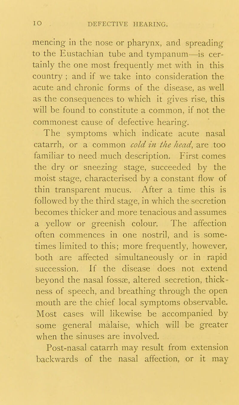 mencing in the nose or pharynx, and spreading to the Eustachian tube and tympanum—is cer- tainly the one most frequently met with in this country ; and if we take into consideration the acute and chronic forms of the disease, as well as the consequences to which it gives rise, this will be found to constitute a common, if not the commonest cause of defective hearing. The symptoms which indicate acute nasal catarrh, or a common cold in the head, are too familiar to need much description. First comes the dry or sneezing stage, succeeded by the moist stage, characterised by a constant flow of thin transparent mucus. After a time this is followed by the third stage, in which the secretion becomes thicker and more tenacious and assumes a yellow or greenish colour. The affection often commences in one nostril, and is some- times limited to this; more frequently, however, both are affected simultaneously or in rapid succession. If the disease does not extend beyond the nasal fossse, altered secretion, thick- ness of speech, and breathing through the open mouth are the chief local symptoms observable. Most cases will likewise be accompanied by some general malaise, which will be greater when the sinuses are involved. Post-nasal catarrh may result from extension backwards of the nasal affection, or it may