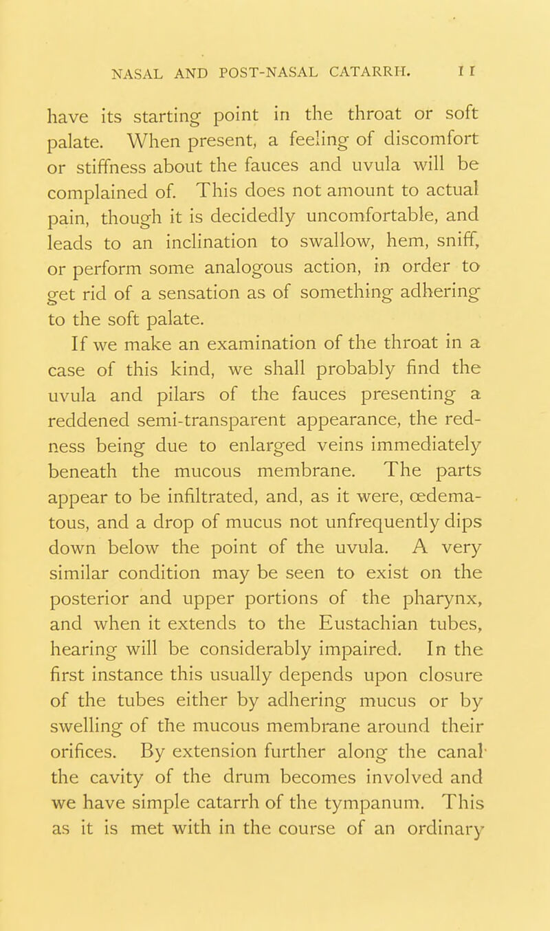 have its starting point in the throat or soft palate. When present, a feeling of discomfort or stiffness about the fauces and uvula will be complained of. This does not amount to actual pain, though it is decidedly uncomfortable, and leads to an inclination to swallow, hem, sniff, or perform some analogous action, in order to get rid of a sensation as of something adhering to the soft palate. If we make an examination of the throat in a case of this kind, we shall probably find the uvula and pilars of the fauces presenting a reddened semi-transparent appearance, the red- ness being due to enlarged veins immediately beneath the mucous membrane. The parts appear to be infiltrated, and, as it were, oedema- tous, and a drop of mucus not unfrequently dips down below the point of the uvula. A very similar condition may be seen to exist on the posterior and upper portions of the pharynx, and when it extends to the Eustachian tubes, hearing will be considerably impaired. In the first instance this usually depends upon closure of the tubes either by adhering mucus or by swelling of the mucous membrane around their orifices. By extension further along the canal- the cavity of the drum becomes involved and we have simple catarrh of the tympanum. This as it is met with in the course of an ordinary