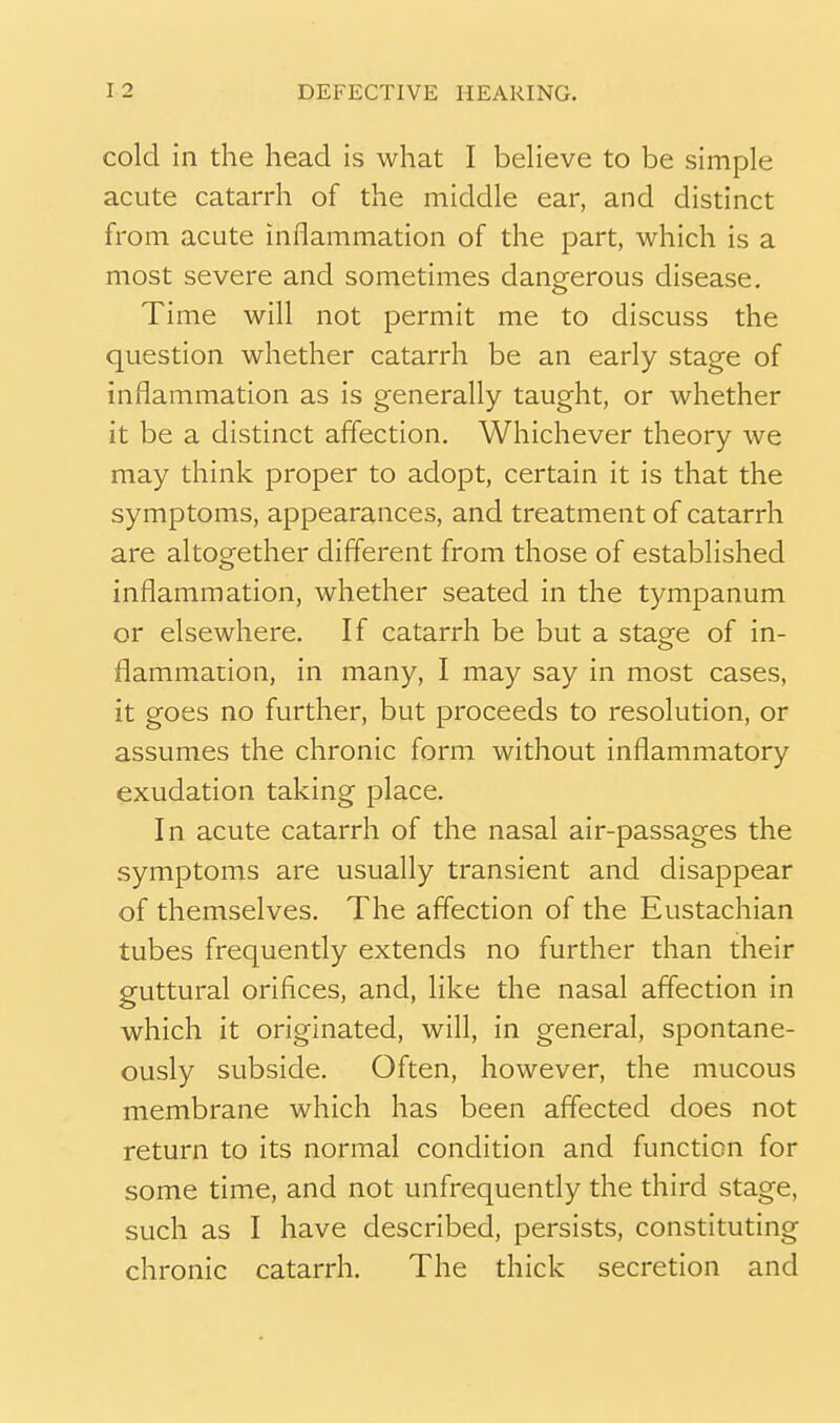 cold in the head is what I beHeve to be simple acute catarrh of the middle ear, and distinct from acute inflammation of the part, which is a most severe and sometimes dangerous disease. Time will not permit me to discuss the question whether catarrh be an early stage of inflammation as is generally taught, or whether it be a distinct affection. Whichever theory we may think proper to adopt, certain it is that the symptoms, appearances, and treatment of catarrh are altogether different from those of established inflammation, whether seated in the tympanum or elsewhere. If catarrh be but a stage of in- flammaiion, in many, I may say in most cases, it goes no further, but proceeds to resolution, or assumes the chronic form without inflammatory exudation taking place. In acute catarrh of the nasal air-passages the symptoms are usually transient and disappear of themselves. The affection of the Eustachian tubes frequently extends no further than their guttural orifices, and, like the nasal affection in which it originated, will, in general, spontane- ously subside. Often, however, the mucous membrane which has been affected does not return to its normal condition and function for some time, and not unfrequently the third stage, such as I have described, persists, constituting chronic catarrh. The thick secretion and