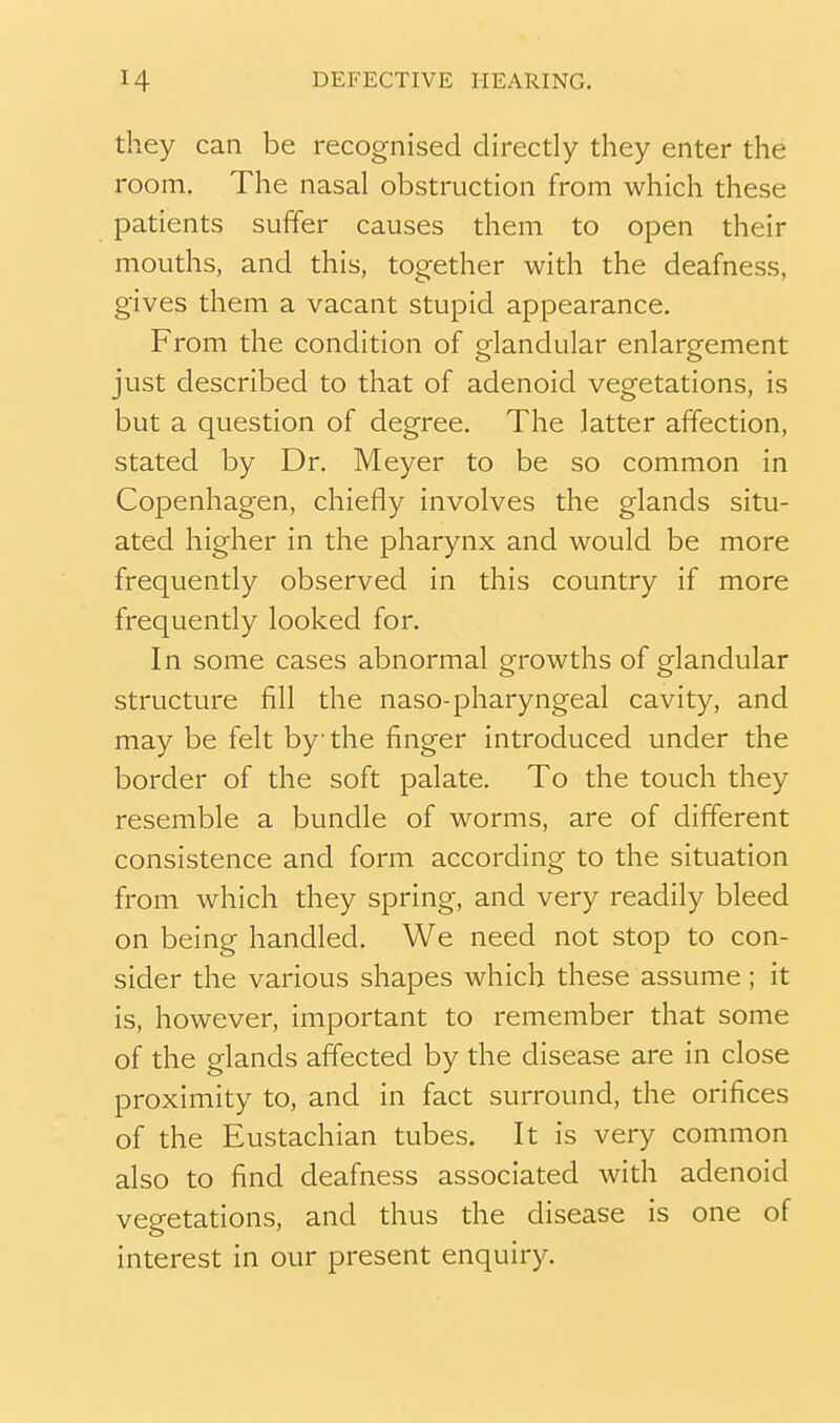 they can be recognised directly they enter the room. The nasal obstruction from which these patients suffer causes them to open their mouths, and this, together with the deafness, gives them a vacant stupid appearance. From the condition of glandular enlargement just described to that of adenoid vegetations, is but a question of degree. The latter affection, stated by Dr. Meyer to be so common in Copenhagen, chiefly involves the glands situ- ated higher in the pharynx and would be more frequently observed in this country if more frequently looked for. In some cases abnormal growths of glandular structure fill the naso-pharyngeal cavity, and may be felt by the finger introduced under the border of the soft palate. To the touch they resemble a bundle of worms, are of different consistence and form according to the situation from which they spring, and very readily bleed on being handled. We need not stop to con- sider the various shapes which these assume; it is, however, important to remember that some of the glands affected by the disease are in close proximity to, and in fact surround, the orifices of the Eustachian tubes. It is very common also to find deafness associated with adenoid vegetations, and thus the disease is one of interest in our present enquiry.