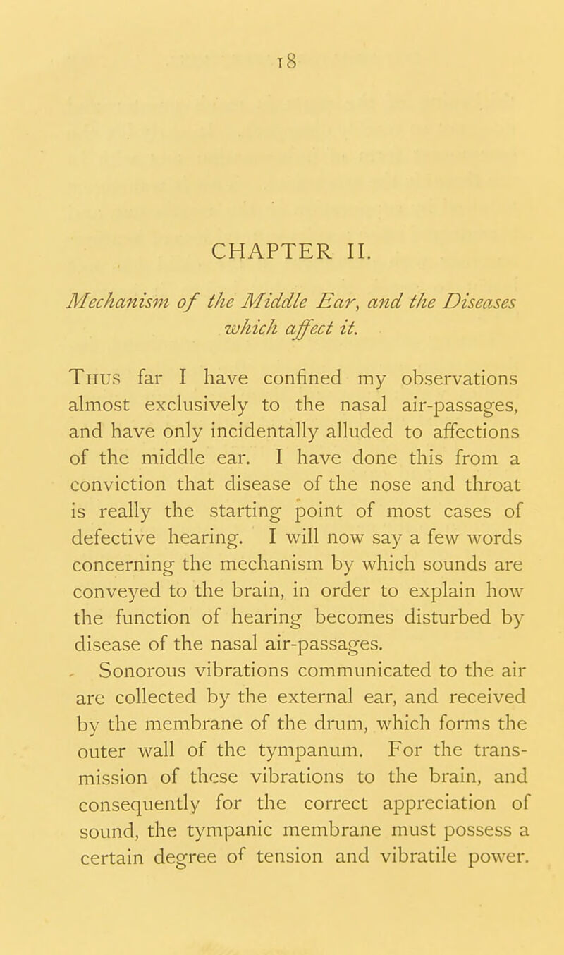 t8 CHAPTER II. Mechanism of the Middle Ear, and the Diseases which affect it. Thus far I have confined my observations almost exclusively to the nasal air-passages, and have only incidentally alluded to affections of the middle ear. I have done this from a conviction that disease of the nose and throat is really the starting point of most cases of defective hearing. I will now say a few words concerning the mechanism by which sounds are conveyed to the brain, in order to explain how the function of hearing becomes disturbed by disease of the nasal air-passages. Sonorous vibrations communicated to the air are collected by the external ear, and received by the membrane of the drum, which forms the outer wall of the tympanum. For the trans- mission of these vibrations to the brain, and consequently for the correct appreciation of sound, the tympanic membrane must possess a certain degree of tension and vibratile power.