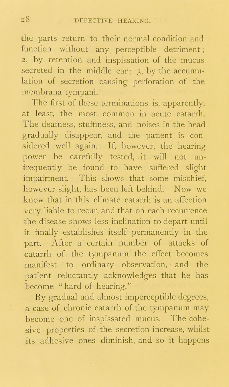 the parts return to their normal condition and function without any perceptible detriment; 2, by retention and inspissation of the mucus secreted in the middle ear; 3, by the accumu- lation of secretion causing perforation of the membrana tympani. The first of these terminations is, apparently, at least, the most common in acute catarrh. The deafness, stuffiness, and noises in the head gradually disappear, and the patient is con- sidered well again. If, however, the hearing power be carefully tested, it will not un- frequently be found to have suffered slight impairment. This shows that some mischief, however slight, has been left behind. Now we know that in this climate catarrh is an affection very liable to recur, and that on each recurrence the disease shows less inclination to depart until it finally establishes itself permanently in the part. After a certain number of attacks of catarrh of the tympanum the effect becomes manifest to ordinary observation, and the patient reluctantly acknowledges that he has become  hard of hearing. By gradual and almost imperceptible degrees, ,a case of chronic catarrh of the tympanum may become one of inspissated mucus. The cohe- sive properties of the secretion increase, whilst its adhesive ones diminish, and so it happens