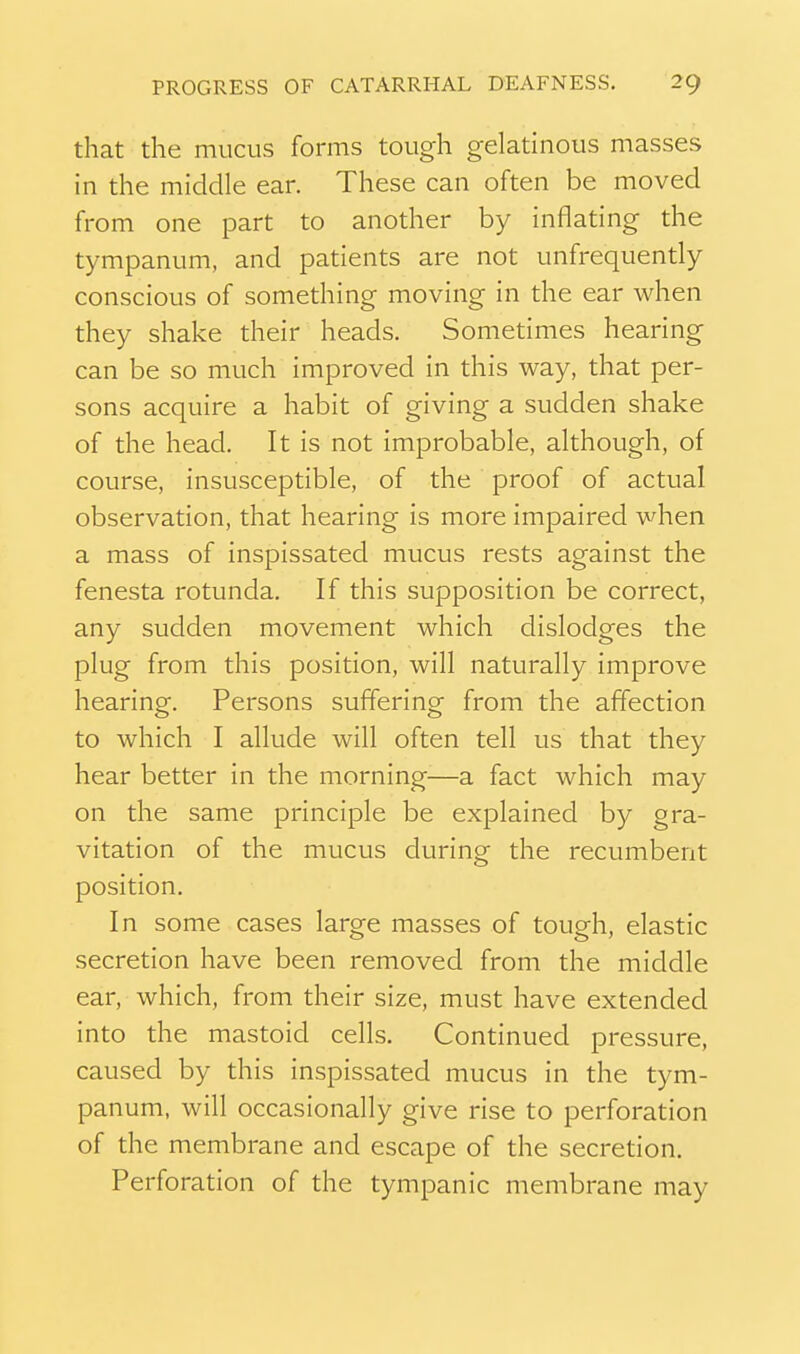 that the mucus forms tough gelatinous masses in the middle ear. These can often be moved from one part to another by inflating the tympanum, and patients are not unfrequently conscious of something moving in the ear when they shake their heads. Sometimes hearing can be so much improved in this way, that per- sons acquire a habit of giving a sudden shake of the head. It is not improbable, although, of course, insusceptible, of the proof of actual observation, that hearing is more impaired when a mass of inspissated mucus rests against the fenesta rotunda. If this supposition be correct, any sudden movement which dislodges the plug from this position, will naturally improve hearing. Persons suffering from the affection to which I allude will often tell us that they hear better in the morning—a fact which may on the same principle be explained by gra- vitation of the mucus during the recumbent position. In some cases large masses of tough, elastic secretion have been removed from the middle ear, which, from their size, must have extended into the mastoid cells. Continued pressure, caused by this inspissated mucus in the tym- panum, will occasionally give rise to perforation of the membrane and escape of the secretion. Perforation of the tympanic membrane may