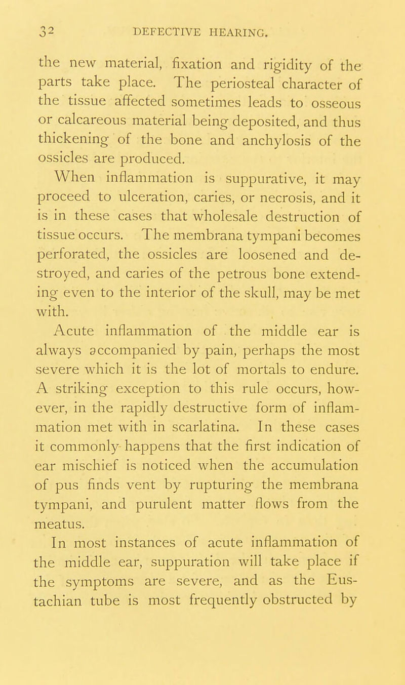 the new material, fixation and rigidity of the parts take place. The periosteal character of the tissue affected sometimes leads to osseous or calcareous material being deposited, and thus thickening of the bone and anchylosis of the ossicles are produced. When inflammation is suppurative, it may proceed to ulceration, caries, or necrosis, and it is in these cases that wholesale destruction of tissue occurs. The membrana tympani becomes perforated, the ossicles are loosened and de- stroyed, and caries of the petrous bone extend- ing even to the interior of the skull, may be met with. Acute inflammation of the middle ear is always accompanied by pain, perhaps the most severe which it is the lot of mortals to endure. A striking exception to this rule occurs, how- ever, in the rapidly destructive form of inflam- mation met with in scarlatina. In these cases it commonly happens that the first indication of ear mischief is noticed when the accumulation of pus finds vent by rupturing the membrana tympani, and purulent matter flows from the meatus. In most instances of acute inflammation of the middle ear, suppuration will take place if the symptoms are severe, and as the Eus- tachian tube is most frequently obstructed by