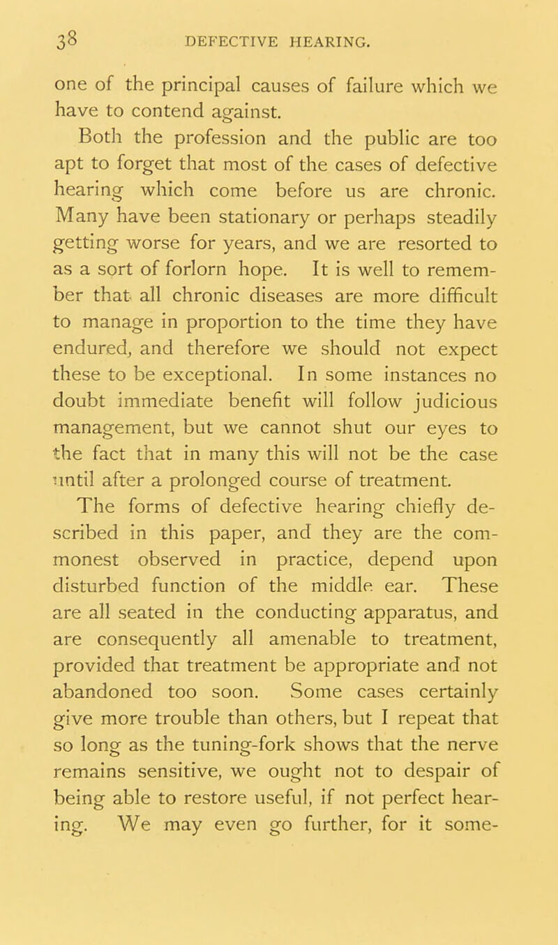 one of the principal causes of failure which we have to contend against. Both the profession and the public are too apt to forget that most of the cases of defective hearing which come before us are chronic. Many have been stationary or perhaps steadily getting worse for years, and we are resorted to as a sort of forlorn hope. It is well to remem- ber that all chronic diseases are more difficult to manage in proportion to the time they have enduredj and therefore we should not expect these to be exceptional. In some instances no doubt immediate benefit will follow judicious management, but we cannot shut our eyes to the fact that in many this will not be the case tmtil after a prolonged course of treatment. The forms of defective hearing chiefly de- scribed in this paper, and they are the com- monest observed in practice, depend upon disturbed function of the middle ear. These are all seated in the conducting apparatus, and are consequently all amenable to treatment, provided that treatment be appropriate and not abandoned too soon. Some cases certainly give more trouble than others, but I repeat that so long as the tuning-fork shows that the nerve remains sensitive, we ought not to despair of being able to restore useful, if not perfect hear- ing. We may even go further, for it some-