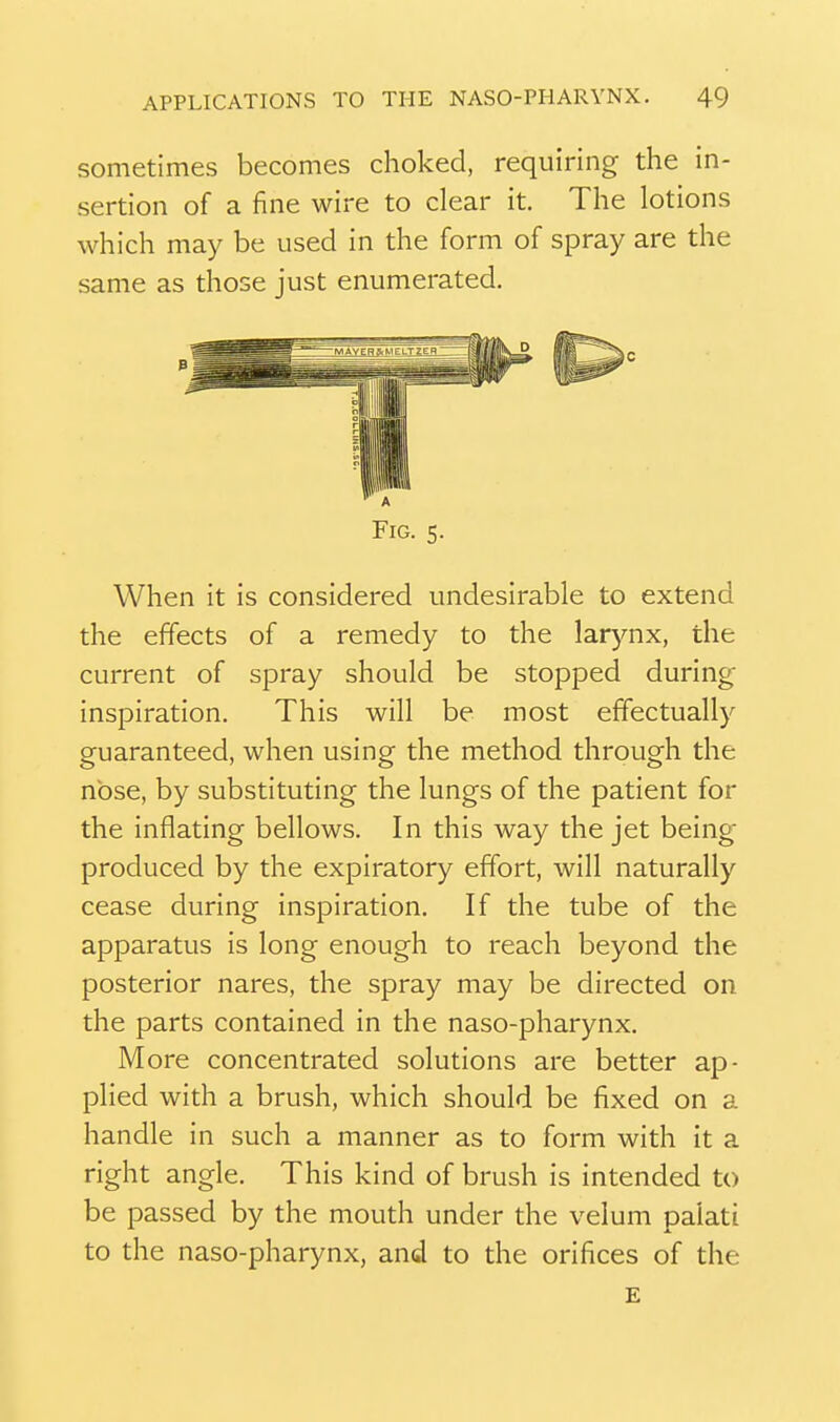 sometimes becomes choked, requiring the in- sertion of a fine wire to clear it. The lotions which may be used in the form of spray are the same as those just enumerated. Fig. s. When it is considered undesirable to extend the effects of a remedy to the larynx, the current of spray should be stopped during inspiration. This will be most effectually guaranteed, when using the method through the nose, by substituting the lungs of the patient for the inflating bellows. In this way the jet being produced by the expiratory effort, will naturally cease during inspiration. If the tube of the apparatus is long enough to reach beyond the posterior nares, the spray may be directed on the parts contained in the naso-pharynx. More concentrated solutions are better ap- plied with a brush, which should be fixed on a handle in such a manner as to form with it a right angle. This kind of brush is intended to be passed by the mouth under the velum palati to the naso-pharynx, and to the orifices of the £