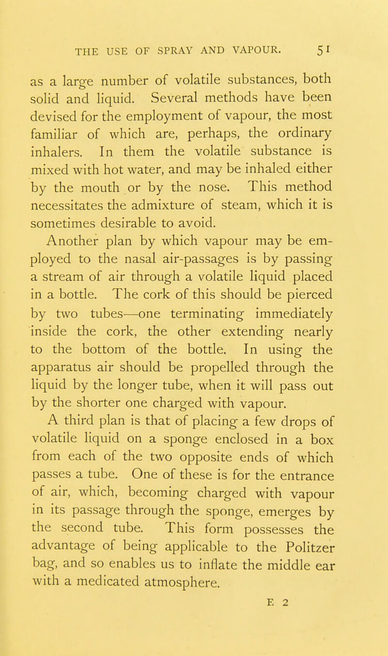 as a laree number of volatile substances, both solid and liquid. Several methods have been devised for the employment of vapour, the most familiar of which are, perhaps, the ordinary inhalers. In them the volatile substance is mixed with hot water, and may be inhaled either by the mouth or by the nose. This method necessitates the admixture of steam, which it is sometimes desirable to avoid. Another plan by which vapour may be em- ployed to the nasal air-passages is by passing a stream of air through a volatile liquid placed in a bottle. The cork of this should be pierced by two tubes—one terminating immediately inside the cork, the other extending nearly to the bottom of the bottle. In using the apparatus air should be propelled through the liquid by the longer tube, when it will pass out by the shorter one charged with vapour. A third plan is that of placing a few drops of volatile liquid on a sponge enclosed in a box from each of the two opposite ends of which passes a tube. One of these is for the entrance of air, which, becoming charged with vapour in its passage through the sponge, emerges by the second tube. This form possesses the advantage of being applicable to the Politzer bag, and so enables us to inflate the middle ear with a medicated atmosphere. E 2