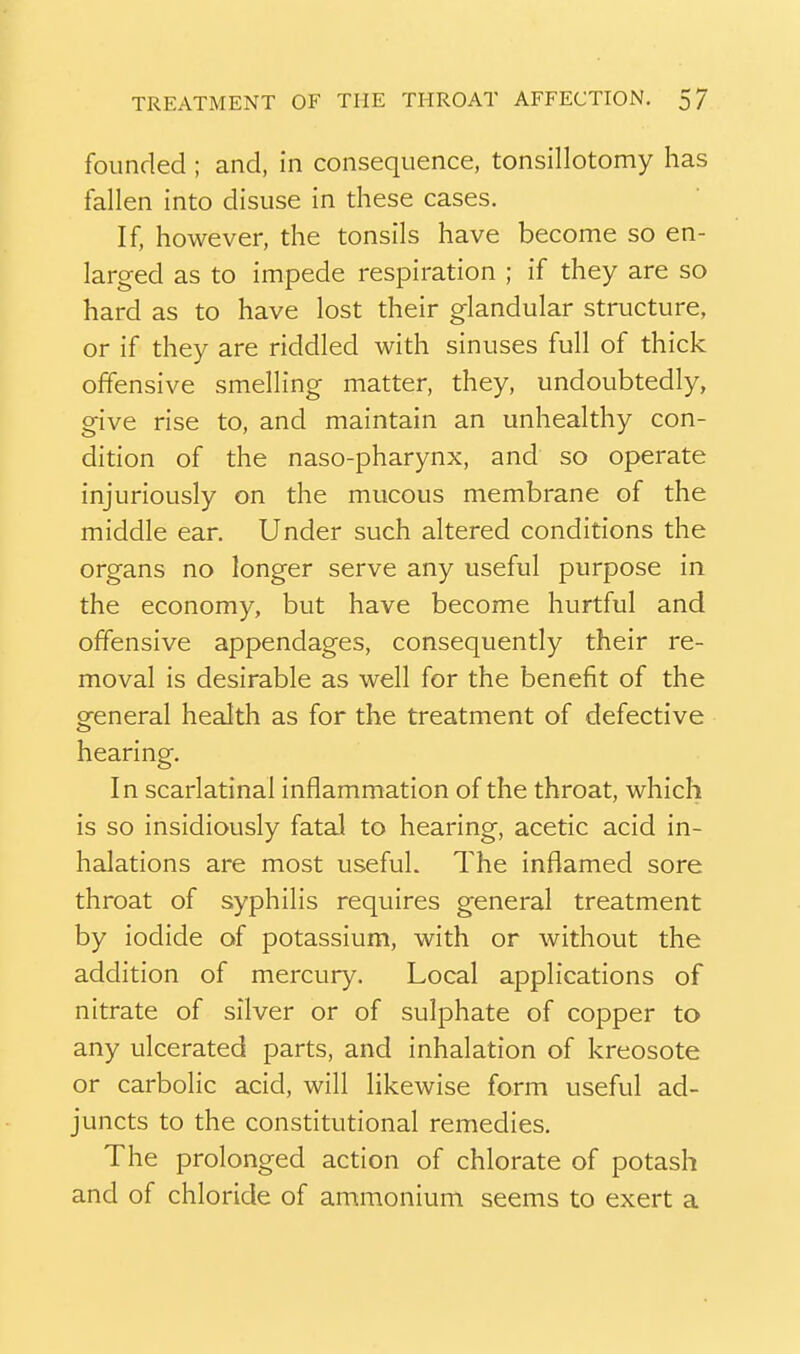 founded ; and, in consequence, tonsillotomy has fallen into disuse in these cases. If, however, the tonsils have become so en- larged as to impede respiration ; if they are so hard as to have lost their glandular structure, or if they are riddled with sinuses full of thick offensive smelling matter, they, undoubtedly, give rise to, and maintain an unhealthy con- dition of the naso-pharynx, and so operate injuriously on the mucous membrane of the middle ear. Under such altered conditions the organs no longer serve any useful purpose in the economy, but have become hurtful and offensive appendages, consequently their re- moval is desirable as well for the benefit of the general health as for the treatment of defective hearing. In scarlatinal inflammation of the throat, which is so insidiously fatal to hearing, acetic acid in- halations are most useful. The inflamed sore throat of syphilis requires general treatment by iodide of potassium, with or without the addition of mercury. Local applications of nitrate of silver or of sulphate of copper to any ulcerated parts, and inhalation of kreosote or carbolic acid, will likewise form useful ad- juncts to the constitutional remedies. The prolonged action of chlorate of potash and of chloride of ammonium seems to exert a