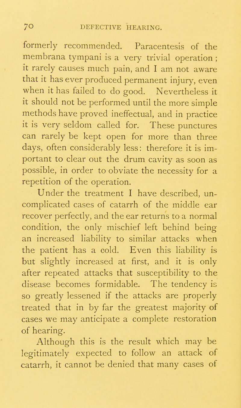 formerly recommended. Paracentesis of the membrana tympani is a very trivial operation ; it rarely causes much pain, and I am not aware that it has ever produced permanent injury, even when it has failed to do good. Nevertheless it it should not be performed until the more simple methods have proved ineffectual, and in practice it is very seldom called for. These punctures can rarely be kept open for more than three days, often considerably less: therefore it is im- portant to clear out the drum cavity as soon as possible, in order to obviate the necessity for a repetition of the operation. Under the treatment I have described, un- complicated cases of catarrh of the middle ear recover perfectly, and the ear returns to a normal condition, the only mischief left behind being an increased liability to similar attacks when the patient has a cold. Even this liability is but slightly increased at first, and it is only after repeated attacks that susceptibility to the disease becomes formidable. The tendency is so greatly lessened if the attacks are properly treated that in by far the greatest majority of cases we may anticipate a complete restoration of hearing. Although this is the result which may be legitimately expected to follow an attack of catarrh, it cannot be denied that many cases of