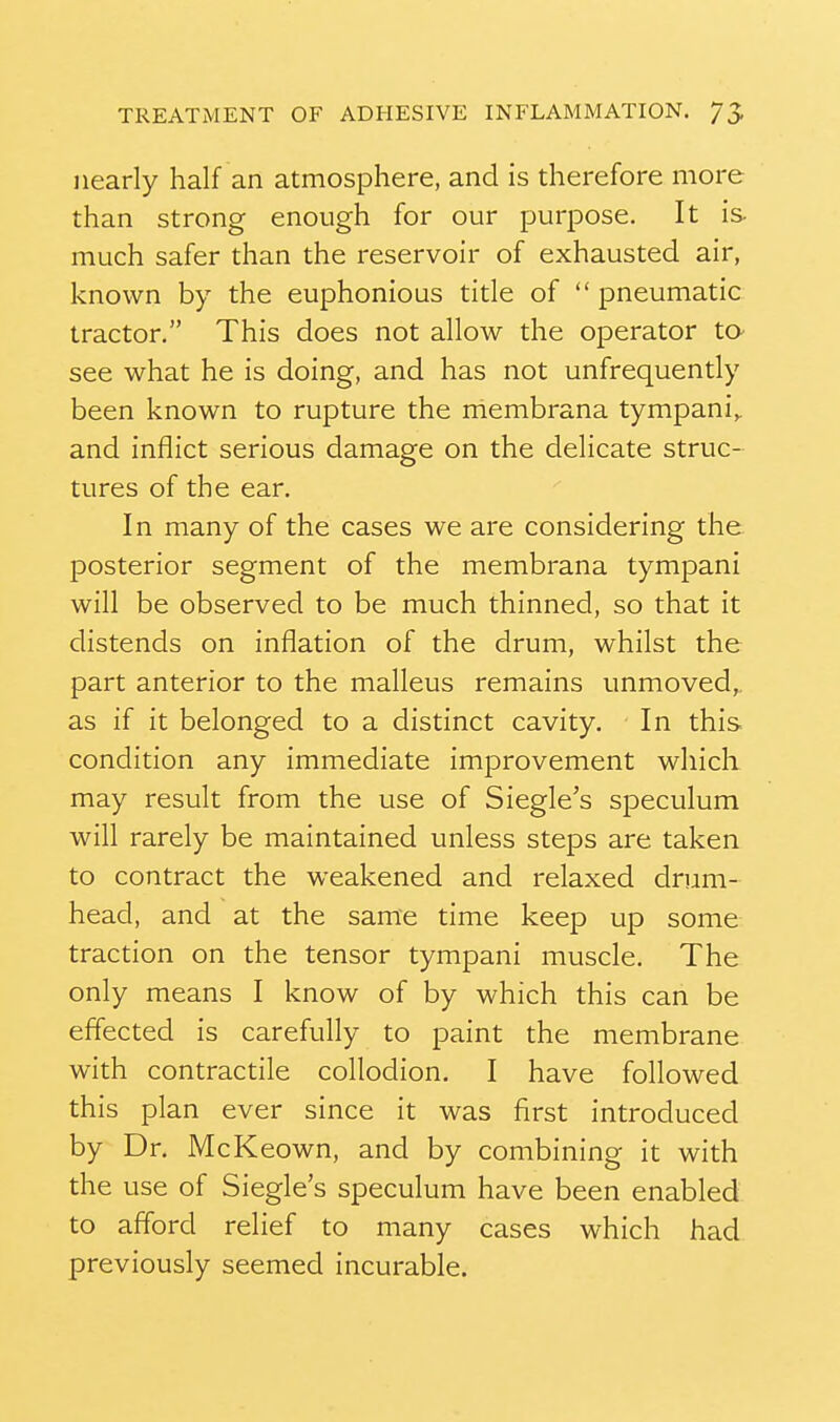 nearly half an atmosphere, and is therefore more than strong enough for our purpose. It is- much safer than the reservoir of exhausted air, known by the euphonious title of pneumatic tractor. This does not allow the operator ta see what he is doing, and has not unfrequently been known to rupture the membrana tympani,. and inflict serious damage on the delicate struc- tures of the ear. In many of the cases we are considering the. posterior segment of the membrana tympani will be observed to be much thinned, so that it distends on inflation of the drum, whilst the part anterior to the malleus remains unmoved,, as if it belonged to a distinct cavity. In this condition any immediate improvement which may result from the use of Siegle's speculum will rarely be maintained unless steps are taken to contract the weakened and relaxed drum- head, and at the same time keep up some traction on the tensor tympani muscle. The only means I know of by which this can be effected is carefully to paint the membrane with contractile collodion. I have followed this plan ever since it was first introduced by Dr. McKeown, and by combining it with the use of Siegle's speculum have been enabled to afford relief to many cases which had previously seemed incurable.