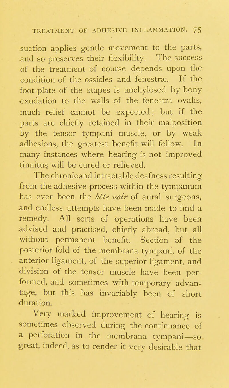 suction applies gentle movement to the parts, and so preserves their flexibility. The success of the treatment of course depends upon the condition of the ossicles and fenestrae. If the foot-plate of the stapes is anchylosed by bony ■exudation to the walls of the fenestra ovalis, much relief cannot be expected; but if the parts are chiefly retained in their malposition by the tensor tympani muscle, or by v^eak adhesions, the greatest benefit will follow^. In many instances v^here hearing is not improved tinnitus, will be cured or relieved. The chronicand intractable deafness resulting from the adhesive process within the tympanum has ever been the bete noir of aural surgeons, •and endless attempts have been made to find a remedy. All sorts of operations have been advised and practised, chiefly abroad, but all without permanent benefit. Section of the posterior fold of the membrana tympani, of the anterior ligament, of the superior ligament, and division of the tensor muscle have been per- formed, and sometimes with temporary advan- tage, but this has invariably been of short •duration. Very marked improvement of hearing is sometimes observed during the continuance of a perforation in the membrana tympani—so great, indeed, as to render it very desirable that