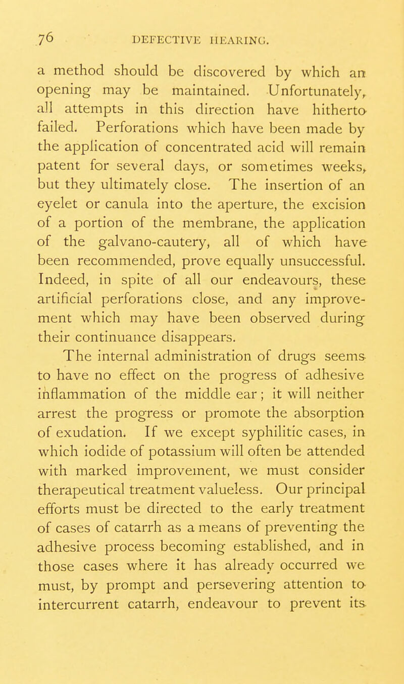 a method should be discovered by which art opening may be maintained. Unfortunately^ all attempts in this direction have hitherto- failed. Perforations which have been made by the application of concentrated acid will remain patent for several days, or sometimes weeks,, but they ultimately close. The insertion of an eyelet or canula into the aperture, the excision of a portion of the membrane, the application of the galvano-cautery, all of which have been recommended, prove equally unsuccessful. Indeed, in spite of all our endeavours, these artificial perforations close, and any improve- ment which may have been observed during- their continuance disappears. The internal administration of drugs seems to have no effect on the progress of adhesive inflammation of the middle ear; it will neither arrest the progress or promote the absorption of exudation. If we except syphilitic cases, in which iodide of potassium will often be attended with marked improvement, we must consider therapeutical treatment valueless. Our principal efforts must be directed to the early treatment of cases of catarrh as a means of preventing the adhesive process becoming established, and in those cases where it has already occurred we must, by prompt and persevering attention ta intercurrent catarrh, endeavour to prevent its