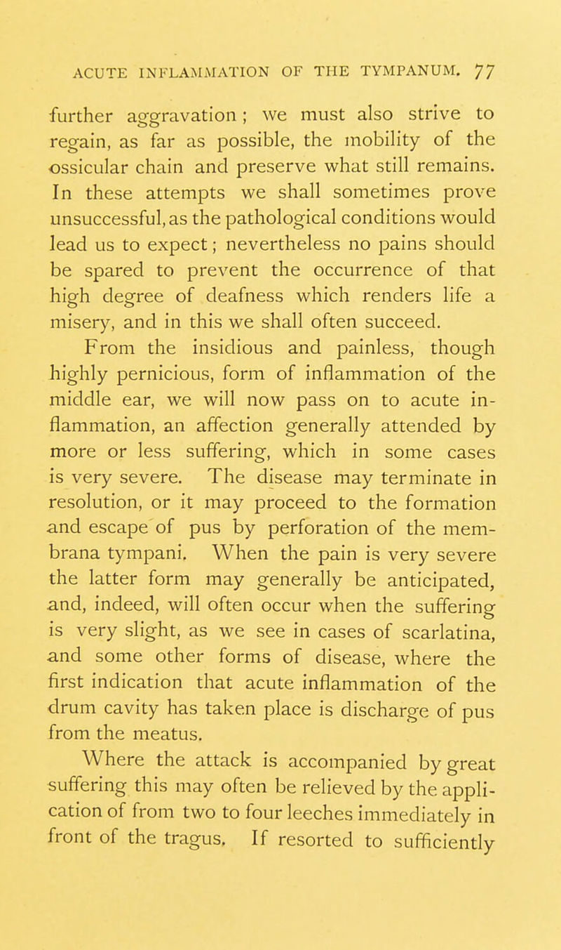 further aggravation; we must also strive to regain, as far as possible, the mobility of the ossicular chain and preserve what still remains. In these attempts we shall sometimes prove unsuccessful, as the pathological conditions would lead us to expect; nevertheless no pains should be spared to prevent the occurrence of that high degree of deafness which renders life a misery, and in this we shall often succeed. From the insidious and painless, though highly pernicious, form of inflammation of the middle ear, we will now pass on to acute in- flammation, an affection generally attended by more or less suffering, which in some cases is very severe. The disease may terminate in resolution, or it may proceed to the formation and escape of pus by perforation of the mem- brana tympani. When the pain is very severe the latter form may generally be anticipated, and, indeed, will often occur when the suffering is very slight, as we see in cases of scarlatina, and some other forms of disease, where the first indication that acute inflammation of the drum cavity has taken place is discharge of pus from the meatus. Where the attack is accompanied by great suffering this may often be relieved by the appli- cation of from two to four leeches immediately in front of the tragus. If resorted to sufficiently