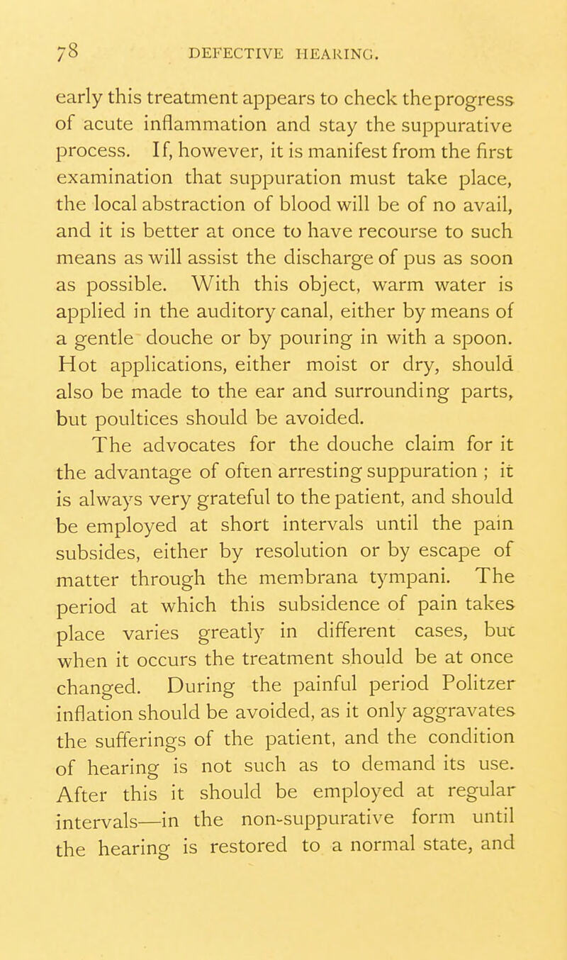 early this treatment appears to check the progress of acute inflammation and stay the suppurative process. If, however, it is manifest from the first examination that suppuration must take place, the local abstraction of blood will be of no avail, and it is better at once to have recourse to such means as will assist the discharge of pus as soon as possible. With this object, warm water is applied in the auditory canal, either by means of a gentle douche or by pouring in with a spoon. Hot applications, either moist or dry, should also be made to the ear and surrounding parts, but poultices should be avoided. The advocates for the douche claim for it the advantage of often arresting suppuration ; it is always very grateful to the patient, and should be employed at short intervals until the pain subsides, either by resolution or by escape of matter through the membrana tympani. The period at which this subsidence of pain takes place varies greatly in different cases, but when it occurs the treatment should be at once changed. During the painful period Politzer inflation should be avoided, as it only aggravates the sufferings of the patient, and the condition of hearing is not such as to demand its use. After this it should be employed at regular intervals—in the non-suppurative form until the hearing is restored to a normal state, and