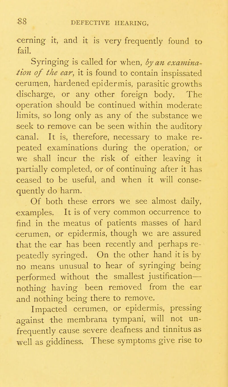cerning it, and it is very frequently found to fail. Syringing is called for when, by an exavtina- iion of the ear, it is found to contain inspissated cerumen, hardened epidermis, parasitic growths discharge, or any other foreign body. The operation should be continued within moderate limits, so long only as any of the substance we seek to remove can be seen within the auditory ■canal. It is, therefore, necessary to make re- peated examinations during the operation, or we shall incur the risk of either leaving it partially completed, or of continuing after it has ceased to be useful, and when it will conse- quently do harm. Of both these errors we see almost daily, ■examples. It is of very common occurrence to find in the meatus of patients masses of hard cerumen, or epidermis, though we are assured that the ear has been recently and perhaps re- peatedly syringed. On the other hand it is by no means unusual to hear of syringing being performed without the smallest justification— nothing having been removed from the ear and nothing being there to remove. Impacted cerumen, or epidermis, pressing against the membrana tympani, will not un- frequently cause severe deafness and tinnitus as well as giddiness. These symptoms give rise to