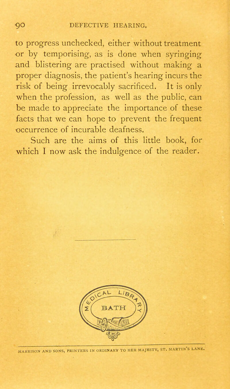 to progress unchecked, either without treatment or by temporising, as is done when syringing and blistering are practised without making a proper diagnosis, the patient's hearing incurs the risk of being irrevocably sacrificed. It is only when the profession, as well as the public, can be made to appreciate the importance of these facts that we can hope to prevent the frequent occurrence of incurable deafness. Such are the aims of this little book, for which I now ask the indulgence of the reader. HAKRISON AND SONS, PRINTERS IN ORDINARY TO HER MAJESTY, ST. MARTIN'S