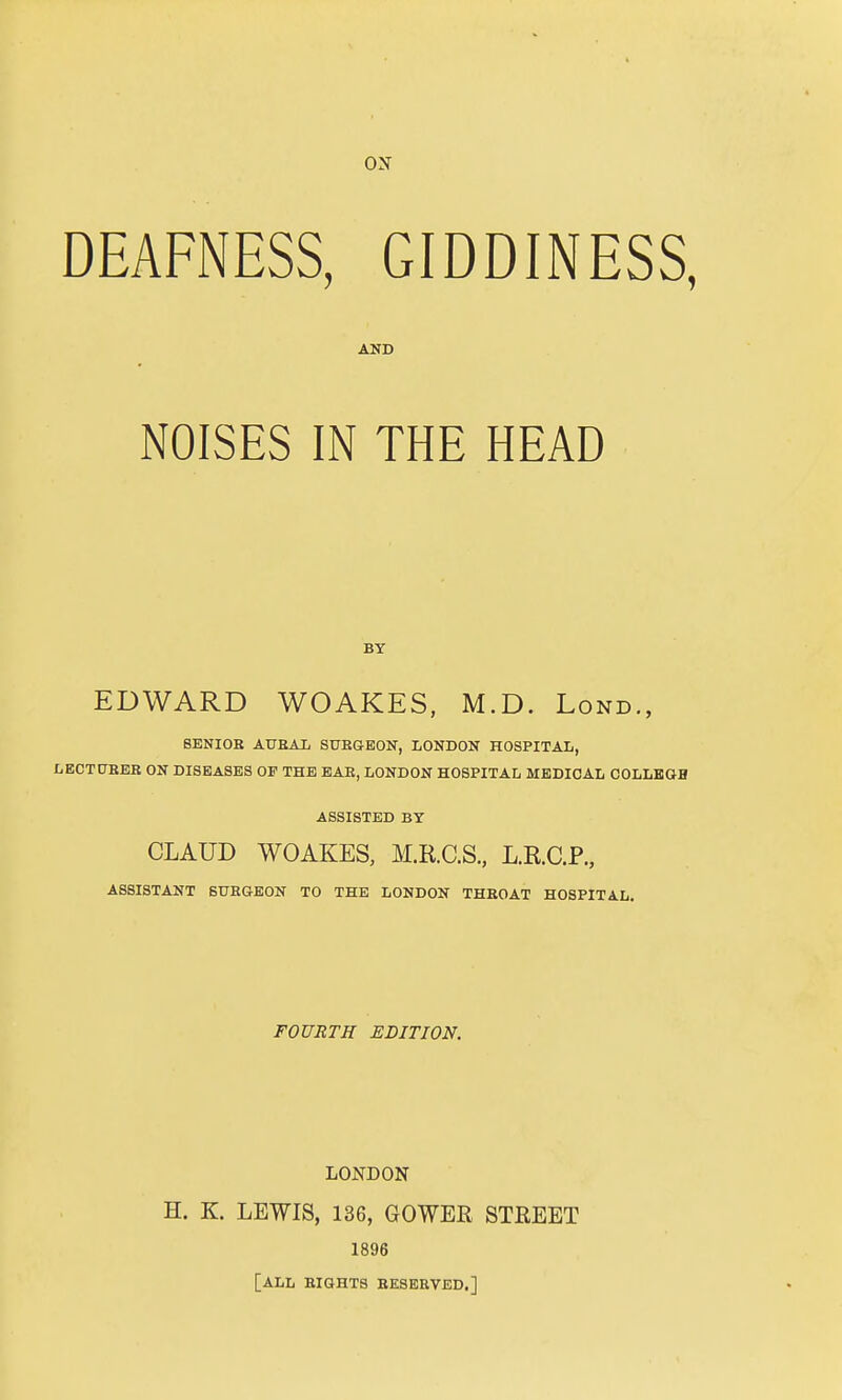 ox DEAFNESS, GIDDINESS, AND NOISES IN THE HEAD BY EDWARD WOAKES, M.D. Lond., SENIOR AURAL SURGEON, LONDON HOSPITAL, LECTURER ON DISEASES OP THE EAE, LONDON HOSPITAL MEDICAL COLLEGE ASSISTED BY CLAUD WOAKES, M.R.C.S., L.R.C.P., ASSISTANT SURGEON TO THE LONDON THROAT HOSPITAL. FOURTH EDITION. LONDON H. K. LEWIS, 136, GOWER STREET 1896 [ALL RIGHTS RESERVED.]