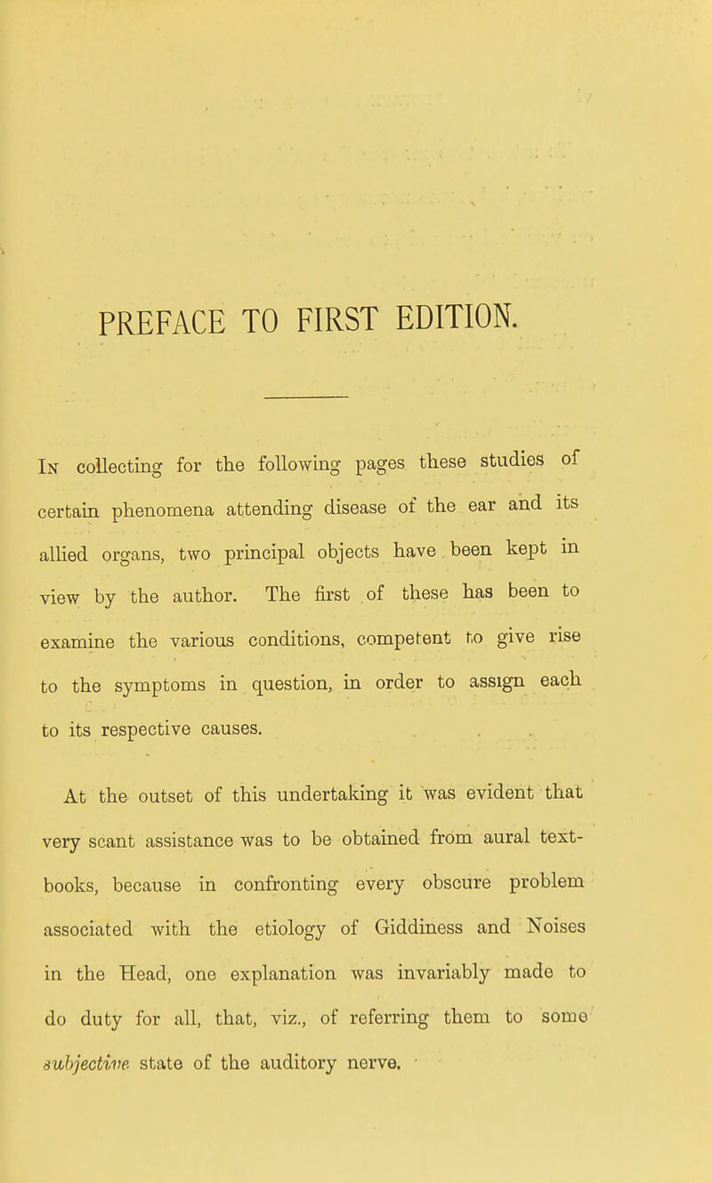 In collecting for the following pages these studies of certain phenomena attending disease of the ear and its allied organs, two principal objects have been kept in view by the author. The first of these has been to examine the various conditions, competent to give rise to the symptoms in question, in order to assign each to its respective causes. At the outset of this undertaking it was evident that very scant assistance was to be obtained from aural text- books, because in confronting every obscure problem associated with the etiology of Giddiness and Noises in the Head, one explanation was invariably made to do duty for all, that, viz., of referring them to some subjective state of the auditory nerve.