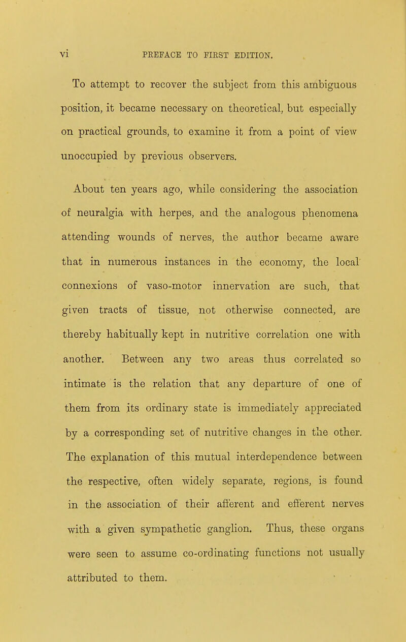 To attempt to recover the subject from this ambiguous position, it became necessary on theoretical, but especially on practical grounds, to examine it from a point of view unoccupied by previous observers. About ten years ago, while considering the association of neuralgia with herpes, and the analogous phenomena attending wounds of nerves, the author became aware that in numerous instances in the economy, the local connexions of vaso-motor innervation are such, that given tracts of tissue, not otherwise connected, are thereby habitually kept in nutritive correlation one with another. Between any two areas thus correlated so intimate is the relation that any departure of one of them from its ordinary state is immediately appreciated by a corresponding set of nutritive changes in the other. The explanation of this mutual interdependence between the respective, often widely separate, regions, is found in the association of their afferent and efferent nerves with a given sympathetic ganglion. Thus, these organs were seen to assume co-ordinating functions not usually attributed to them.