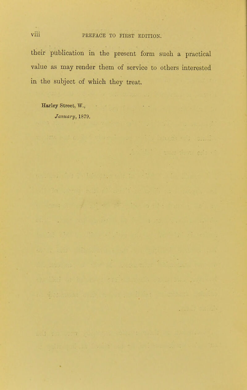 their publication in the present form such a practical value as may render them of service to others interested in the subject of which they treat. Harley Street, W., January, 1879.