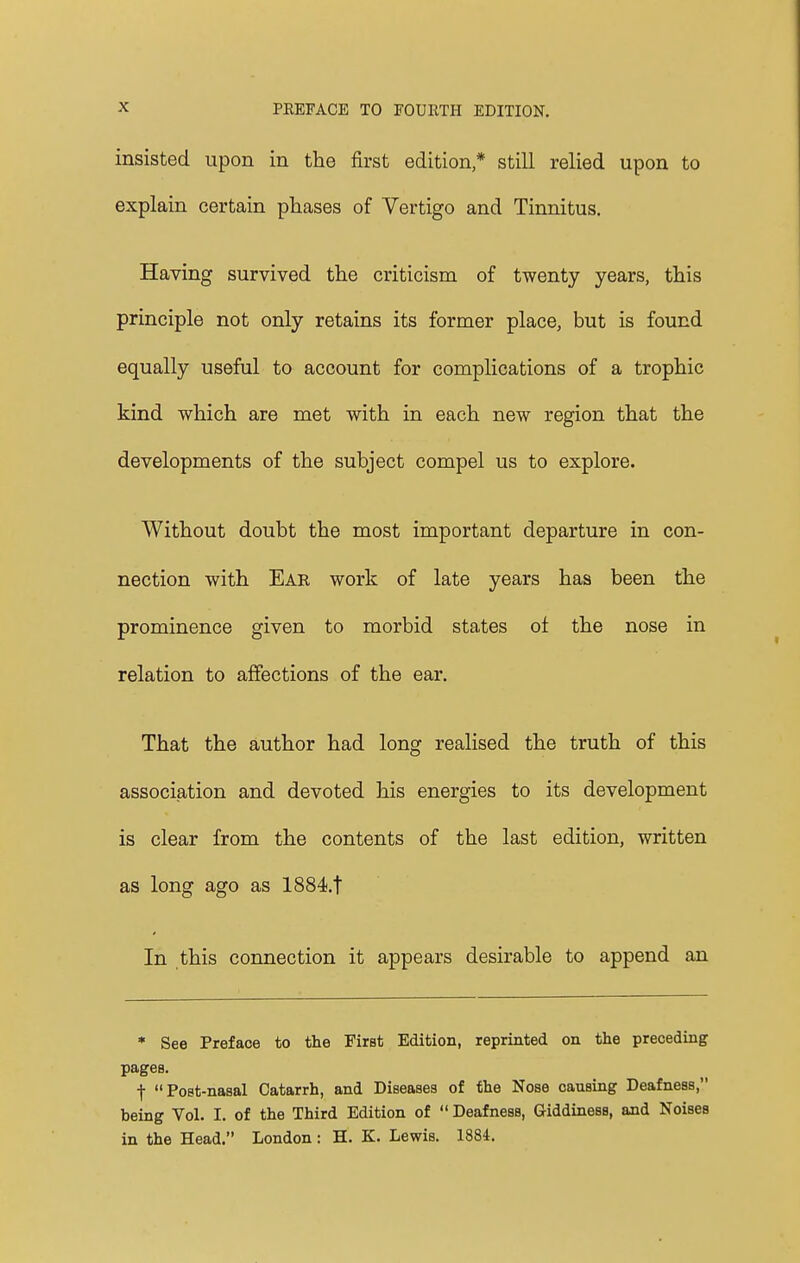 insisted upon in the first edition * still relied upon to explain certain phases of Vertigo and Tinnitus. Having survived the criticism of twenty years, this principle not only retains its former place, but is found equally useful to account for complications of a trophic kind which are met with in each new region that the developments of the subject compel us to explore. Without doubt the most important departure in con- nection with Ear work of late years has been the prominence given to morbid states of the nose in relation to affections of the ear. That the author had long realised the truth of this association and devoted his energies to its development is clear from the contents of the last edition, written as long ago as 1884.t In this connection it appears desirable to append an * See Preface to the First Edition, reprinted on the preceding pages. f Poet-nasal Catarrh, and Diseases of the Nose causing Deafness, being Vol. I. of the Third Edition of  Deafness, GiddinesB, and Noises in the Head. London: H. K. Lewis. 1884.