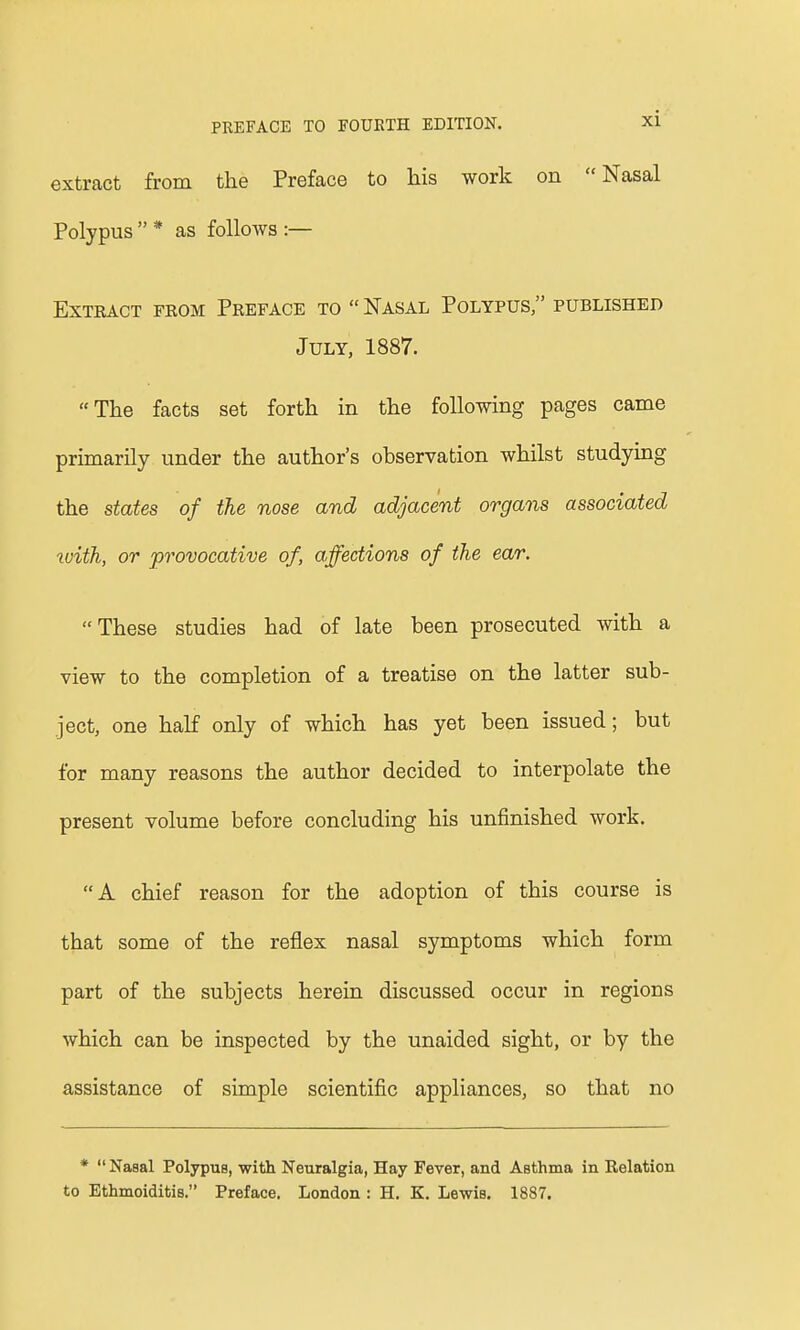 extract from the Preface to his work on Nasal Polypus  * as follows :— Extract from Preface to Nasal Polypus published July, 1887. The facts set forth in the following pages came primarily under the author's observation whilst studying the states of the nose and adjacent organs associated tvith, or provocative of, affections of the ear. These studies had of late been prosecuted with a view to the completion of a treatise on the latter sub- ject, one half only of which has yet been issued; but for many reasons the author decided to interpolate the present volume before concluding his unfinished work. A chief reason for the adoption of this course is that some of the reflex nasal symptoms which form part of the subjects herein discussed occur in regions which can be inspected by the unaided sight, or by the assistance of simple scientific appliances, so that no *  Nasal Polypus, with Neuralgia, Hay Fever, and Asthma in Relation to Ethmoiditis. Preface. London : H. K. Lewis. 1887.