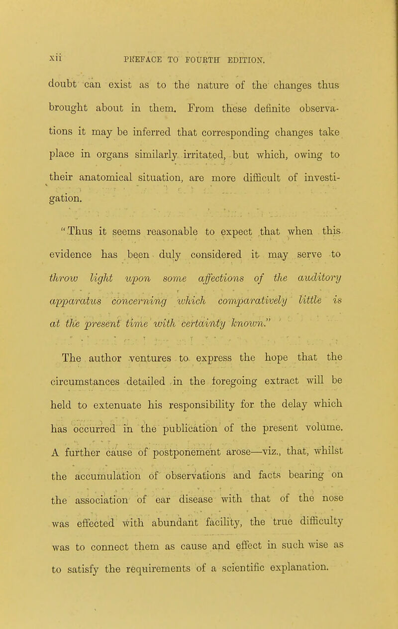 doubt can exist as to the nature of the changes thus brought about in them. From these definite observa- tions it may be inferred that corresponding changes take place in organs similarly irritated, but which, owing to their anatomical situation, are more difficult of investi- gation.  Thus it seems reasonable to expect that when this evidence has been duly considered it may serve to throw light upon some affections of the auditory apparatus concerning which comparatively little is at the present time with certainty known. The author ventures to express the hope that the circumstances detailed in the foregoing extract will be held to extenuate his responsibility for the delay which has occurred in the publication of the present volume. A further cause of postponement arose—viz., that, whilst the accumulation of observations and facts bearing on the association of ear disease with that of the nose was effected with abundant facility, the true difficulty was to connect them as cause and effect in such wise as to satisfy the requirements of a scientific explanation.