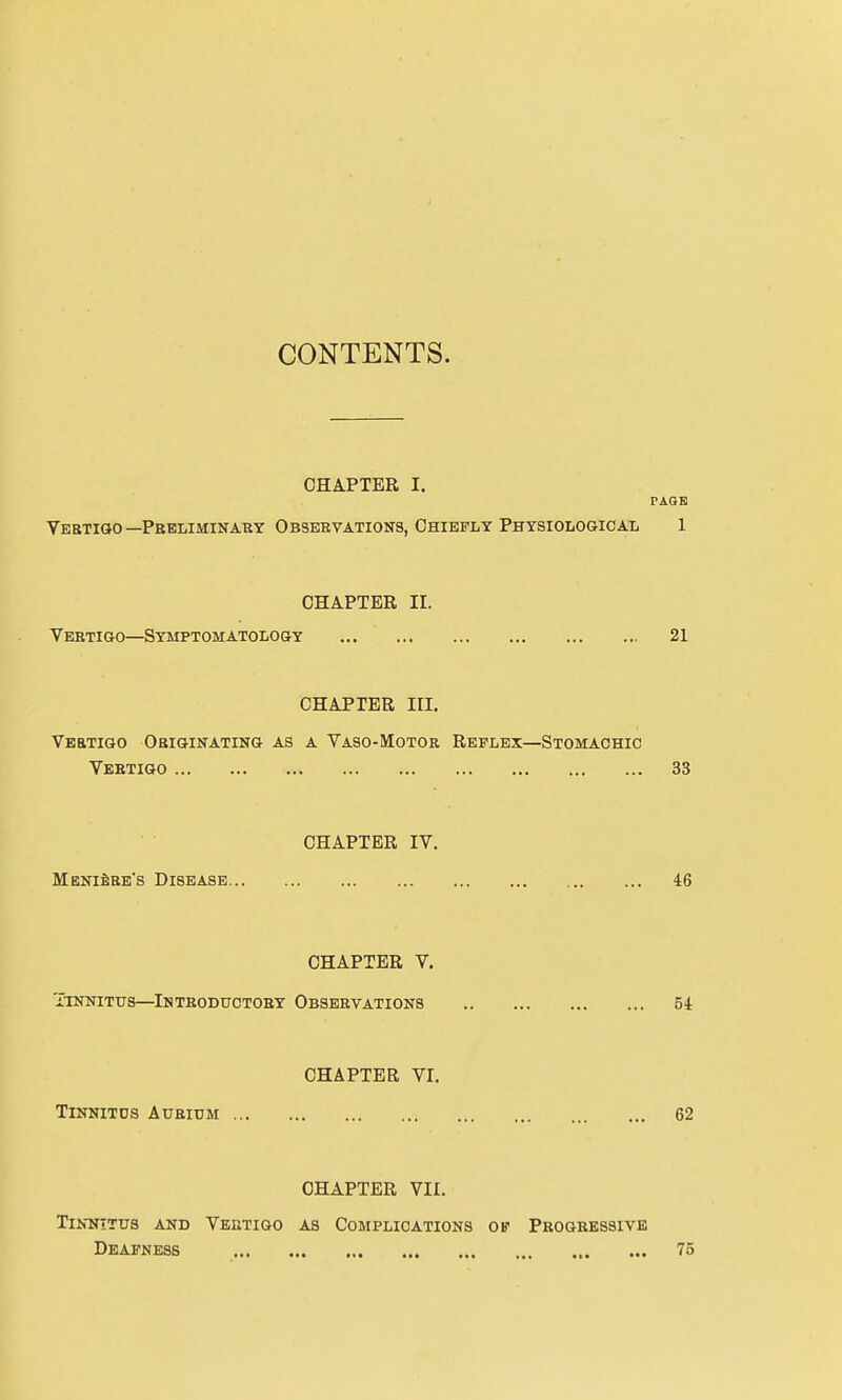 CONTENTS. CHAPTER I. PAGE Vertigo — Preliminary Observations, Chiefly Physiological 1 CHAPTER II. Veetigo—Symptomatology 21 CHAPTER in. Vertigo Originating as a Vaso-Motor Reflex—Stomachic Vertigo 33 CHAPTER IV. Meniere's Disease 46 CHAPTER V. Tinnitus—Introductory Observations 54 CHAPTER VI. Tinnitds Auridm 62 CHAPTER VII. Tinnitus and Vertigo as Complications of Progressive Deafness 75