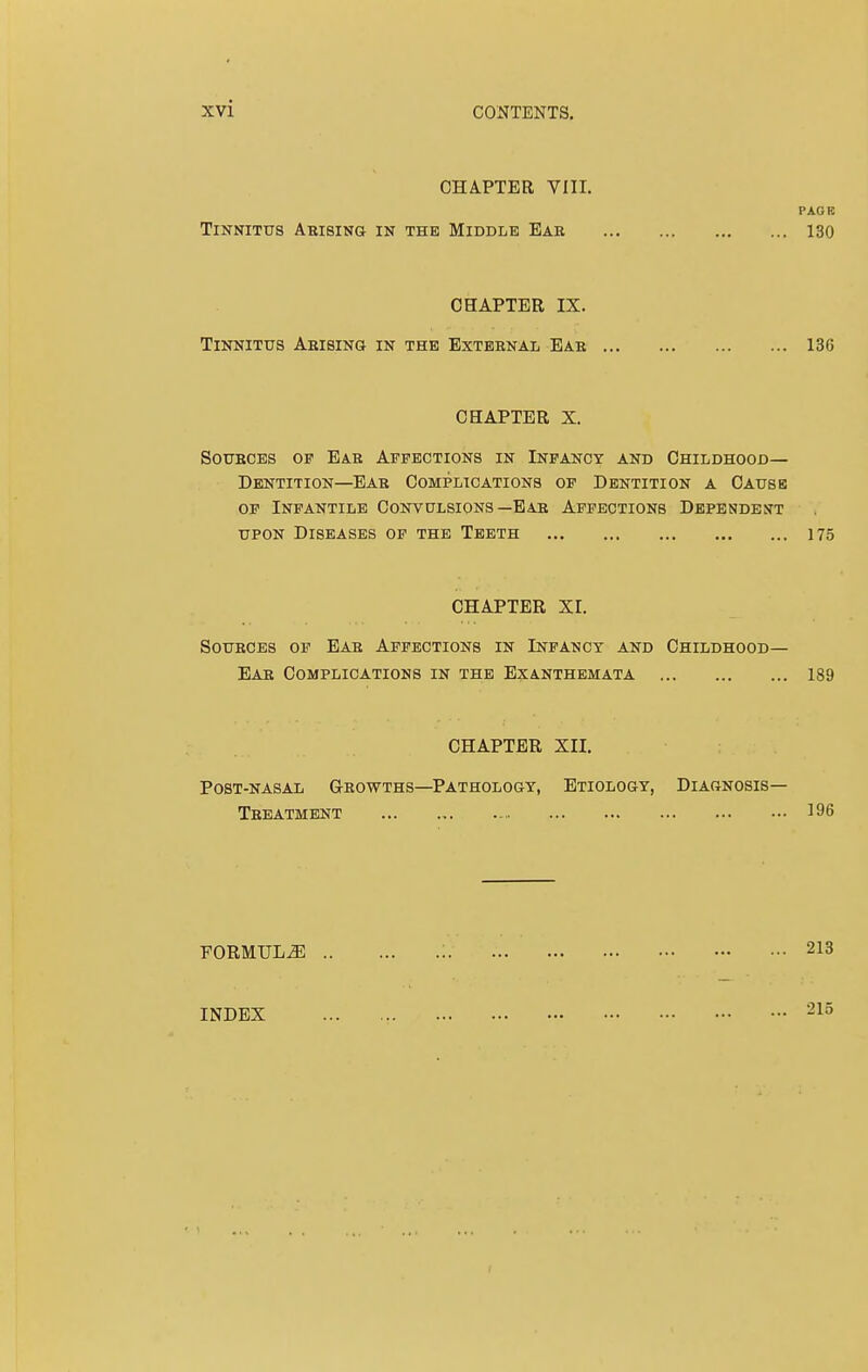 CHAPTER VIII. PACK Tinnitus Arising in the Middle Ear 130 CHAPTER IX. Tinnitus Abising in the External Ear 136 CHAPTER X. Soubces of Eab Affections in Infancy and Childhood— Dentition—Ear Complications of Dentition a Cause of Infantile Convulsions—Ear Affections Dependent upon Diseases of the Teeth 175 CHAPTER XI. Sources of Eab Affections in Infancy and Childhood— Eab Complications in the Exanthemata 189 CHAPTER XII. Post-nasal Growths—Pathology, Etiology, Diagnosis- Treatment 196 FORMULAE INDEX 213 215